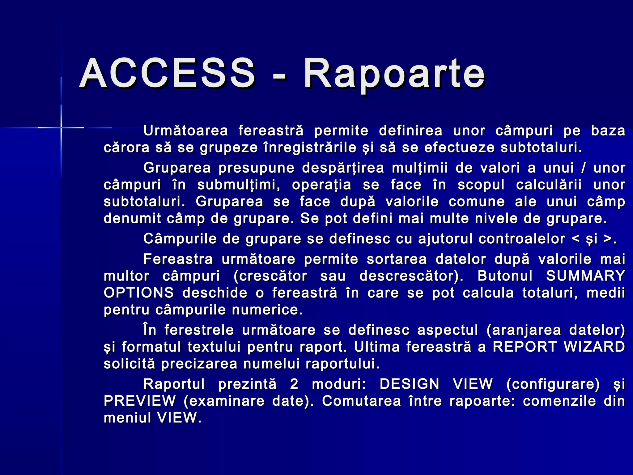 ACCESS - Rapoarte
      Urm ă toarea fereastră permite definirea unor câmpuri pe baza
cărora să se grupeze înregistrările şi să se efectueze subtotaluri.
      Gruparea presupune despărţirea mulţimii de valori a unui / unor
câmpuri în submulţimi, operaţia se face în scopul calculării unor
subtotaluri. Gruparea se face după valorile comune ale unui câmp
denumit câmp de grupare. Se pot defini mai multe nivele de grupare.
      Câmpurile de grupare se definesc cu ajutorul controalelor < şi > .
      Fereastra urm ă toare permite sortarea datelor după valorile mai
multor câmpuri (crescător sau descrescător). Butonul SUMMARY
OPTIONS deschide o fereastră în care se pot calcula totaluri, medii
pentru câmpurile numerice.
      În ferestrele următoare se definesc aspectul (aranjarea datelor)
şi formatul textului pentru raport. Ultima fereastră a REPORT WIZARD
solicită precizarea numelui raportului.
      Raportul prezintă 2 moduri: DESIGN VIEW (configurare) şi
PREVIEW (examinare date). Comutarea între rapoarte: comenzile din
meniul VIEW.
 