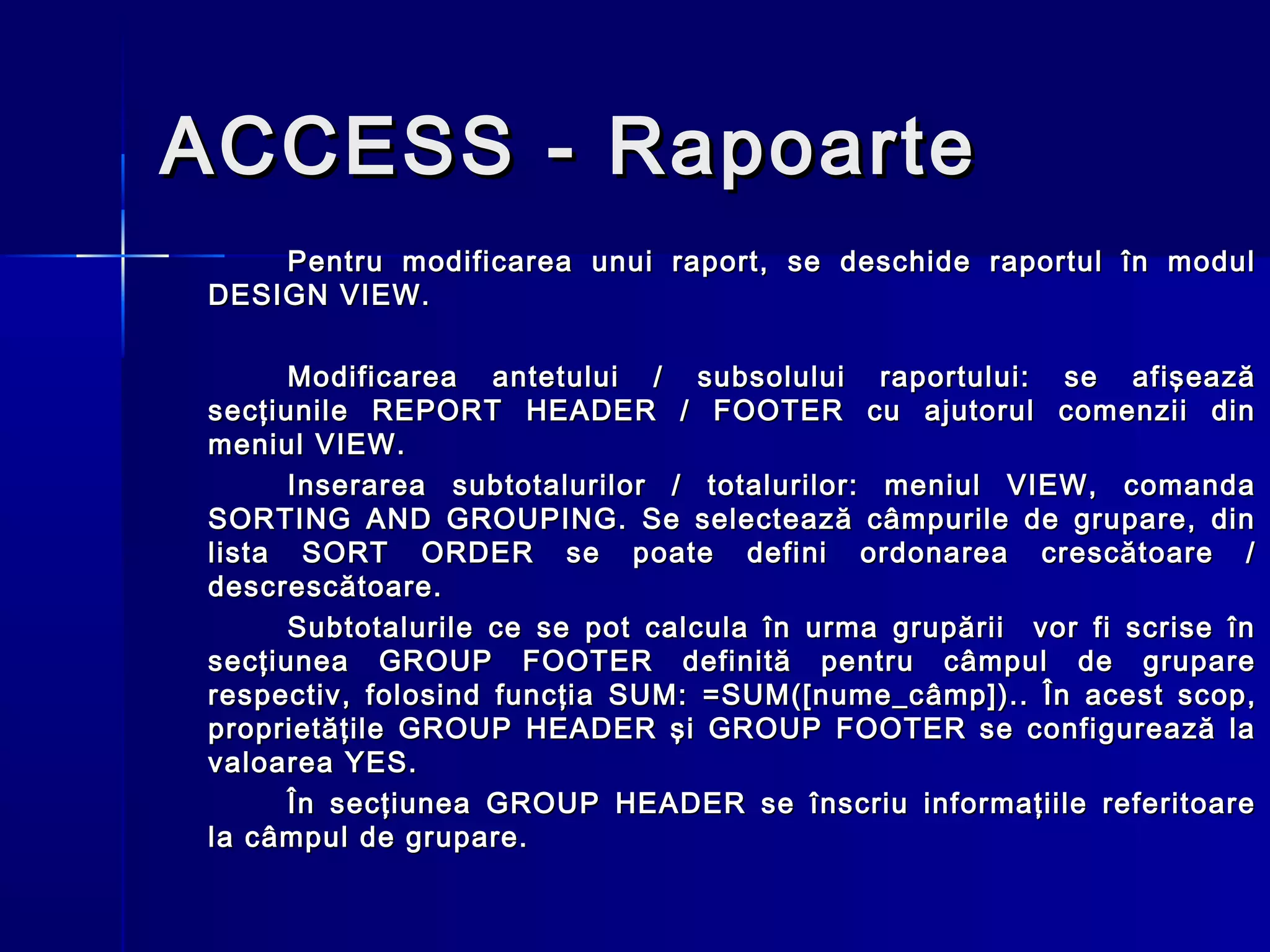 ACCESS - Rapoarte
    Pentru modificarea unui raport, se deschide raportul în modul
DESIGN VIEW.

      Modificarea antetului / subsolului raportului: se afişează
secţiunile REPORT HEADER / FOOTER cu ajutorul comenzii din
meniul VIEW.
      Inserarea subtotalurilor / totalurilor: meniul VIEW, comanda
SORTING AND GROUPING. Se selectează câmpurile de grupare, din
lista SORT ORDER se poate defini ordonarea crescătoare /
descrescătoare.
      Subtotalurile ce se pot calcula în urma grupării vor fi scrise în
secţiunea GROUP FOOTER definită pentru câmpul de grupare
respectiv, folosind funcţia SUM: =SUM([nume_c âmp ]). . În acest scop,
proprietăţile GROUP HEADER şi GROUP FOOTER se configurează la
valoarea YES.
      În secţiunea GROUP HEADER se înscriu informaţiile referitoare
la câmpul de grupare.
 