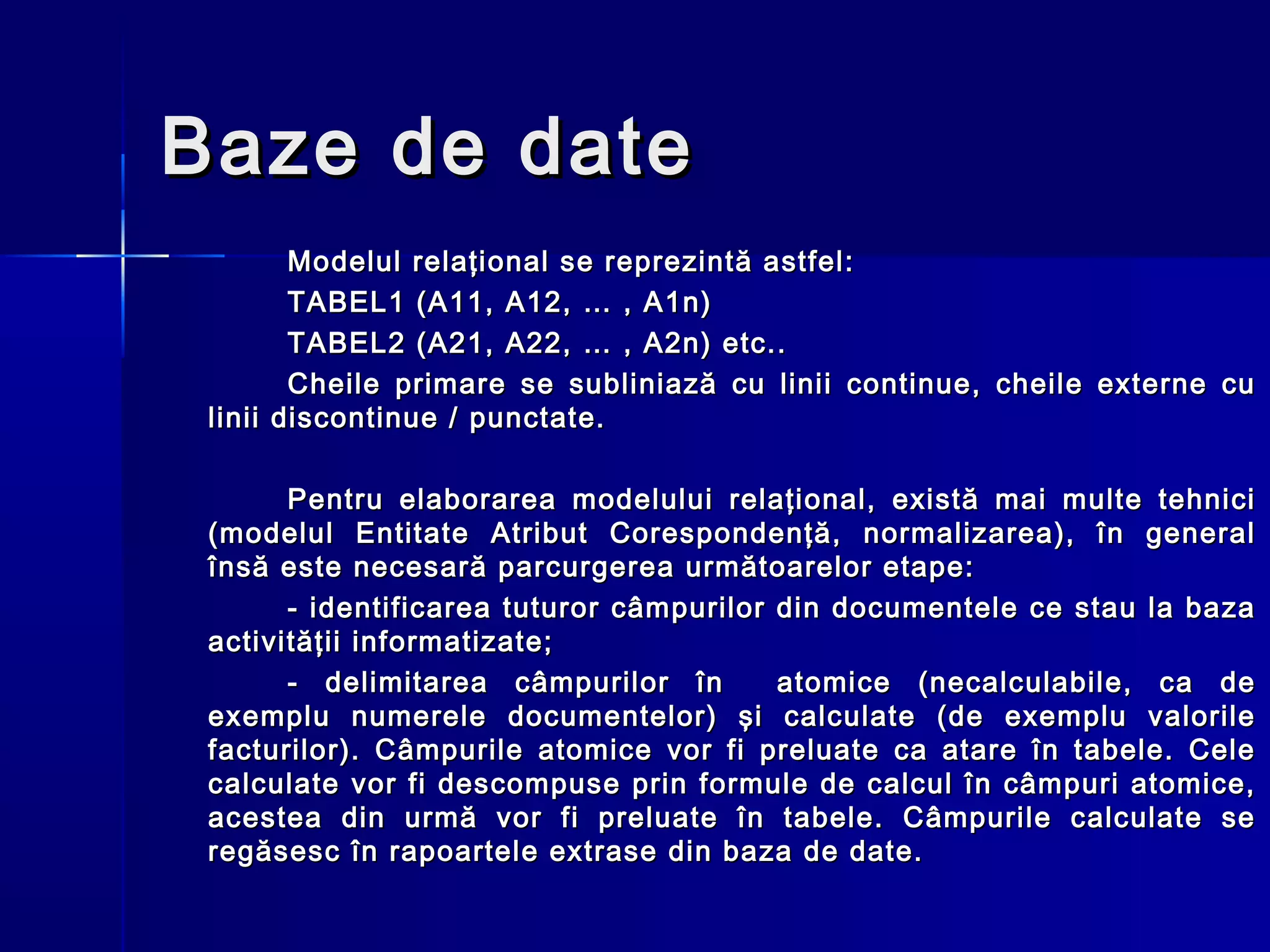 Baze de date
        Modelul relaţional se reprezintă astfel:
        TABEL1 (A11, A12, … , A1n)
        TABEL2 (A21, A22, … , A2n) etc..
        Cheile primare se subliniază cu linii continue, cheile externe cu
 linii discontinue / punctate.

       Pentru elaborarea modelului relaţional, există mai multe tehnici
 (modelul Entitate Atribut Corespondenţă, normalizarea), în general
 însă este necesară parcurgerea următoarelor etape:
       - identificarea tuturor câmpurilor din documentele ce stau la baza
 activităţii informatizate;
       - delimitarea câmpurilor în        atomice (necalculabile, ca de
 exemplu numerele documentelor) şi calculate (de exemplu valorile
 facturilor). Câmpurile atomice vor fi preluate ca atare în tabele. Cele
 calculate vor fi descompuse prin formule de calcul în câmpuri atomice,
 acestea din urmă vor fi preluate în tabele. Câmpurile calculate se
 regăsesc în rapoartele extrase din baza de date.
 