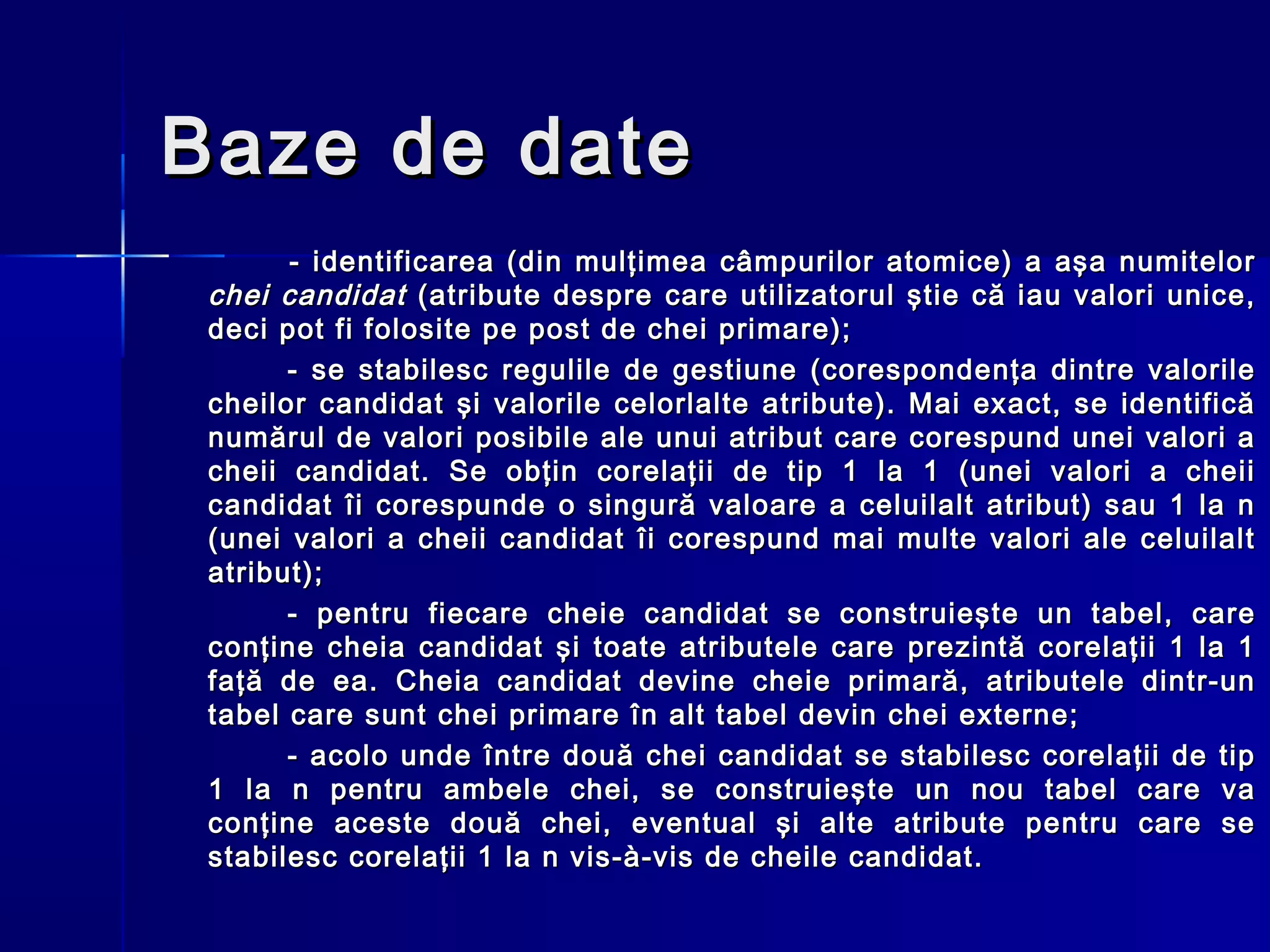 Baze de date
       - identificarea (din mulţimea câmpurilor atomice) a aşa numitelor
 chei candidat (atribute despre care utilizatorul ştie că iau valori unice,
 deci pot fi folosite pe post de chei primare);
       - se stabilesc regulile de gestiune (corespondenţa dintre valorile
 cheilor candidat şi valorile celorlalte atribute). Mai exact, se identifică
 numărul de valori posibile ale unui atribut care corespund unei valori a
 cheii candidat. Se obţin corelaţii de tip 1 la 1 (unei valori a cheii
 candidat îi corespunde o singură valoare a celuilalt atribut) sau 1 la n
 (unei valori a cheii candidat îi corespund mai multe valori ale celuilalt
 atribut);
       - pentru fiecare cheie candidat se construieşte un tabel, care
 conţine cheia candidat şi toate atributele care prezintă corelaţii 1 la 1
 faţă de ea. Cheia candidat devine cheie primară, atributele dintr-un
 tabel care sunt chei primare în alt tabel devin chei externe;
       - acolo unde între două chei candidat se stabilesc corelaţii de tip
 1 la n pentru ambele chei, se construieşte un nou tabel care va
 conţine aceste două chei, eventual şi alte atribute pentru care se
 stabilesc corelaţii 1 la n vis-à-vis de cheile candidat.
 