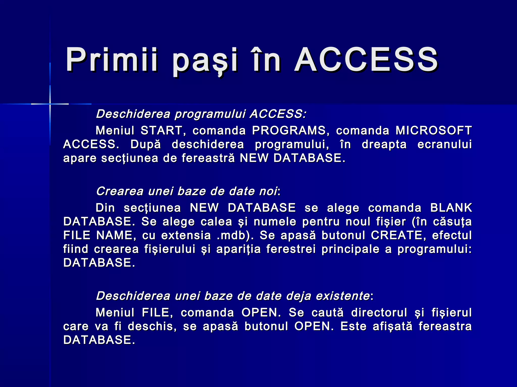 Primii paşi în ACCESS
     Deschiderea programului ACCESS:
     Meniul START, comanda PROGRAMS, comanda MICROSOFT
ACCESS. După deschiderea programului, în dreapta ecranului
apare secţiunea de fereastră NEW DATABASE.

      Crearea unei baze de date noi :
      Din secţiunea NEW DATABASE se alege comanda BLANK
DATABASE. Se alege calea şi numele pentru noul fişier (în căsuţa
FILE NAME, cu extensia .mdb). Se apasă butonul CREATE, efectul
fiind crearea fişierului şi apariţia ferestrei principale a programului:
DATABASE.

     Deschiderea unei baze de date deja existente :
     Meniul FILE, comanda OPEN. Se caută directorul şi fişierul
care va fi deschis, se apasă butonul OPEN. Este afişată fereastra
DATABASE.
 