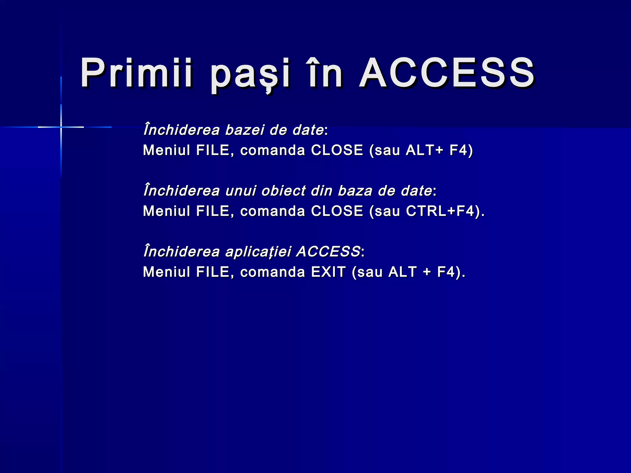 Primii paşi în ACCESS
  Închiderea bazei de date :
  Meniul FILE, comanda CLOSE (sau ALT+ F4)

  Închiderea unui obiect din baza de date :
  Meniul FILE, comanda CLOSE (sau CTRL+F4).

  Închiderea aplicaţiei ACCESS :
  Meniul FILE, comanda EXIT (sau ALT + F4).
 