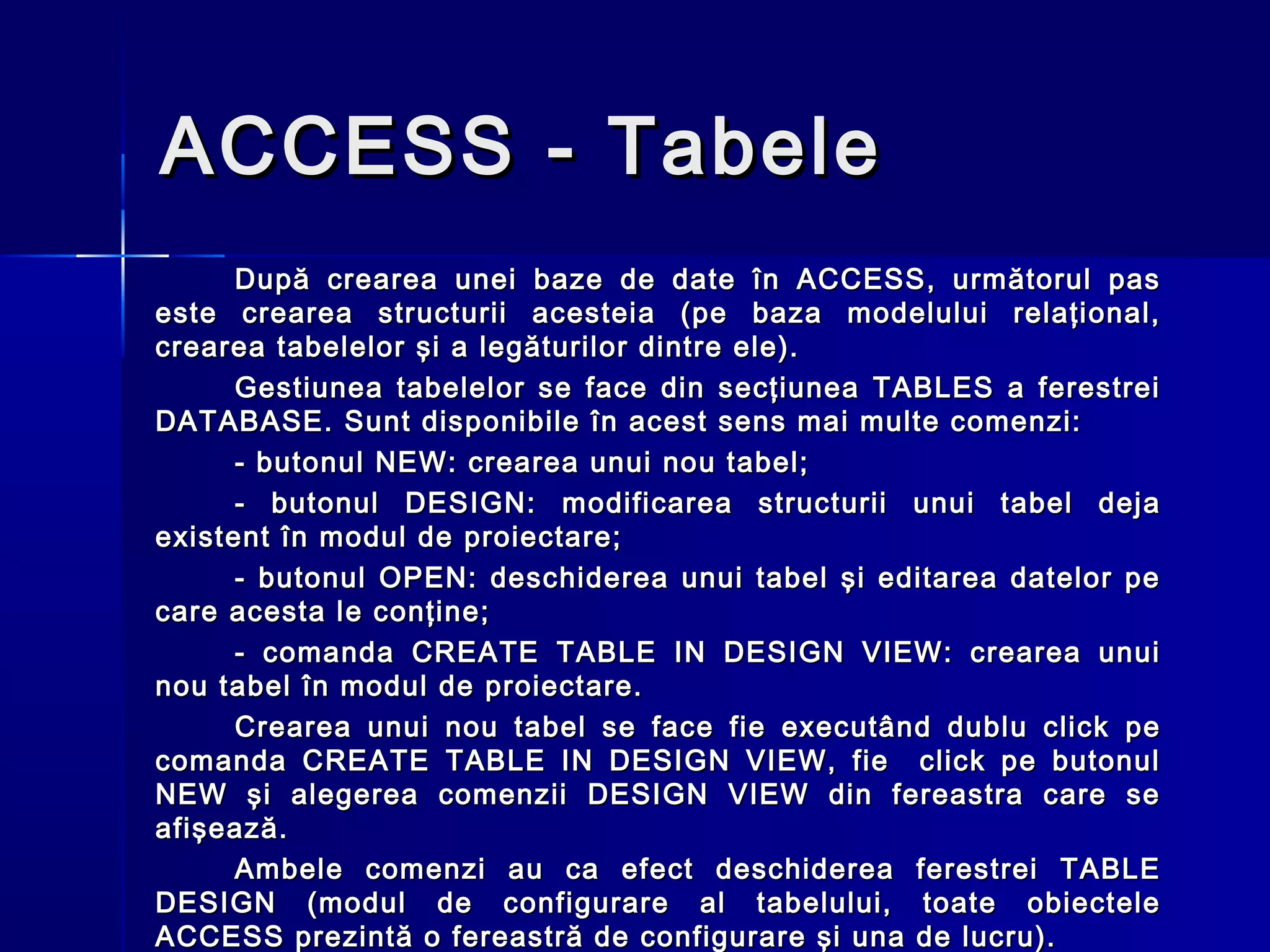 ACCESS - Tabele
      După crearea unei baze de date în ACCESS, următorul pas
este crearea structurii acesteia (pe baza modelului relaţional,
crearea tabelelor şi a legăturilor dintre ele).
      Gestiunea tabelelor se face din secţiunea TABLES a ferestrei
DATABASE. Sunt disponibile în acest sens mai multe comenzi:
      - butonul NEW: crearea unui nou tabel;
      - butonul DESIGN: modificarea structurii unui tabel deja
existent în modul de proiectare;
      - butonul OPEN: deschiderea unui tabel şi editarea datelor pe
care acesta le conţine;
      - comanda CREATE TABLE IN DESIGN VIEW: crearea unui
nou tabel în modul de proiectare.
      Crearea unui nou tabel se face fie executând dublu click pe
comanda CREATE TABLE IN DESIGN VIEW, fie click pe butonul
NEW şi alegerea comenzii DESIGN VIEW din fereastra care se
afişează.
      Ambele comenzi au ca efect deschiderea ferestrei TABLE
DESIGN (modul de configurare al tabelului, toate obiectele
ACCESS prezintă o fereastră de configurare şi una de lucru).
 