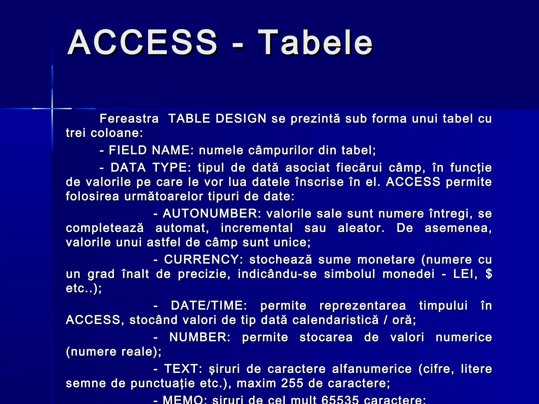 ACCESS - Tabele

      Fereastra TABLE DESIGN se prezintă sub forma unui tabel cu
trei coloane:
      - FIELD NAME: numele câmpurilor din tabel;
      - DATA TYPE: tipul de dată asociat fiecărui câmp, în funcţie
de valorile pe care le vor lua datele înscrise în el. ACCESS permite
folosirea următoarelor tipuri de date:
               - AUTONUMBER: valorile sale sunt numere întregi, se
completează automat, incremental sau aleator. De asemenea,
valorile unui astfel de câmp sunt unice;
               - CURRENCY: stochează sume monetare (numere cu
un grad înalt de precizie, indicându-se simbolul monedei - LEI, $
etc..);
               - DATE/TIME: permite reprezentarea timpului în
ACCESS, stocând valori de tip dată calendaristică / oră;
               - NUMBER: permite stocarea de valori numerice
(numere reale);
               - TEXT: şiruri de caractere alfanumerice (cifre, litere
semne de punctuaţie etc.), maxim 255 de caractere;
 