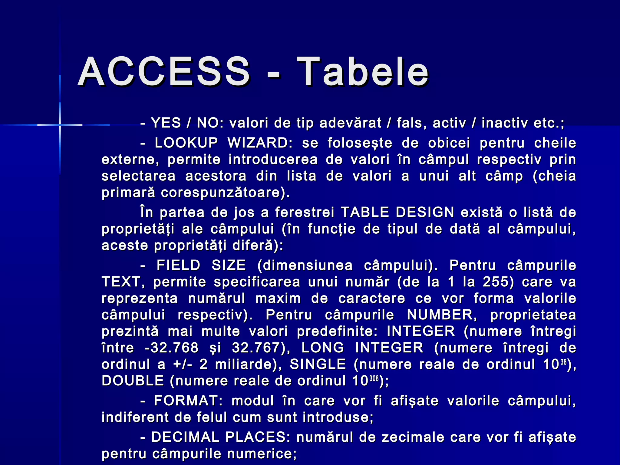 ACCESS - Tabele
      - YES / NO: valori de tip adevărat / fals, activ / inactiv etc.;
      - LOOKUP WIZARD: se foloseşte de obicei pentru cheile
externe, permite introducerea de valori în câmpul respectiv prin
selectarea acestora din lista de valori a unui alt câmp (cheia
primară corespunzătoare).
      În partea de jos a ferestrei TABLE DESIGN există o listă de
proprietăţi ale câmpului (în funcţie de tipul de dată al câmpului,
aceste proprietăţi diferă):
      - FIELD SIZE (dimensiunea câmpului). Pentru câmpurile
TEXT, permite specificarea unui număr (de la 1 la 255) care va
reprezenta numărul maxim de caractere ce vor forma valorile
câmpului respectiv). Pentru câmpurile NUMBER, proprietatea
prezintă mai multe valori predefinite: INTEGER (numere întregi
între -32.768 şi 32.767), LONG INTEGER (numere întregi de
ordinul a +/- 2 miliarde), SINGLE (numere reale de ordinul 10 38 ),
DOUBLE (numere reale de ordinul 10 308 );
      - FORMAT: modul în care vor fi afişate valorile câmpului,
indiferent de felul cum sunt introduse;
      - DECIMAL PLACES: numărul de zecimale care vor fi afişate
pentru câmpurile numerice;
 
