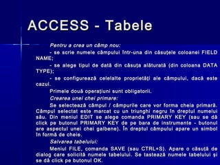 ACCESS - Tabele
      Pentru a crea un câmp nou:
      - se scrie numele câmpului într-una din căsuţele coloanei FIELD
NAME;
      - se alege tipul de dată din căsuţa alăturată (din coloana DATA
TYPE);
      - se configurează celelalte proprietăţi ale câmpului, dacă este
cazul.
      Primele două operaţiuni sunt obligatorii.
      Crearea unei chei primare:
      Se selectează câmpul / câmpurile care vor forma cheia primară.
Câmpul selectat este marcat cu un triunghi negru în dreptul numelui
său. Din meniul EDIT se alege comanda PRIMARY KEY (sau se dă
click pe butonul PRIMARY KEY de pe bara de instrumente - butonul
are aspectul unei chei galbene). În dreptul câmpului apare un simbol
în formă de cheie.
      Salvarea tabelului:
      Meniul FILE, comanda SAVE (sau CTRL+S). Apare o căsuţă de
dialog care solicită numele tabelului. Se tastează numele tabelului şi
se dă click pe butonul OK.
 