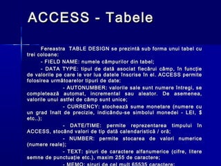 ACCESS - Tabele

      Fereastra TABLE DESIGN se prezintă sub forma unui tabel cu
trei coloane:
      - FIELD NAME: numele câmpurilor din tabel;
      - DATA TYPE: tipul de dată asociat fiecărui câmp, în funcţie
de valorile pe care le vor lua datele înscrise în el. ACCESS permite
folosirea următoarelor tipuri de date:
               - AUTONUMBER: valorile sale sunt numere întregi, se
completează automat, incremental sau aleator. De asemenea,
valorile unui astfel de câmp sunt unice;
               - CURRENCY: stochează sume monetare (numere cu
un grad înalt de precizie, indicându-se simbolul monedei - LEI, $
etc..);
               - DATE/TIME: permite reprezentarea timpului în
ACCESS, stocând valori de tip dată calendaristică / oră;
               - NUMBER: permite stocarea de valori numerice
(numere reale);
               - TEXT: şiruri de caractere alfanumerice (cifre, litere
semne de punctuaţie etc.), maxim 255 de caractere;
 