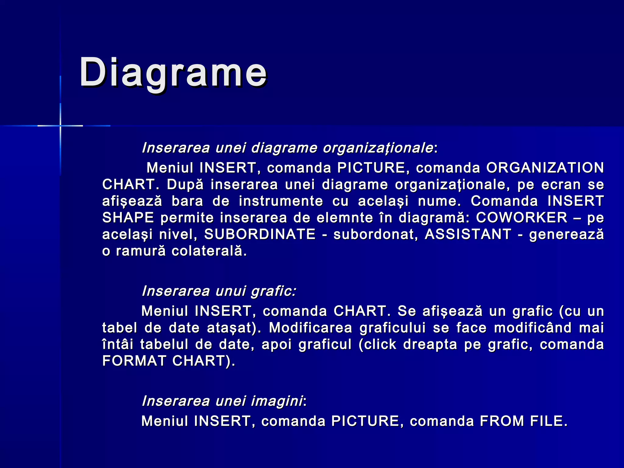 Diagrame
     Inserarea unei diagrame organizaţionale :
      Meniul INSERT, comanda PICTURE, comanda ORGANIZATION
CHART. După inserarea unei diagrame organizaţionale, pe ecran se
afişează bara de instrumente cu acelaşi nume. Comanda INSERT
SHAPE permite inserarea de elemnte în diagramă: COWORKER – pe
acelaşi nivel, SUBORDINATE - subordonat, ASSISTANT - generează
o ramură colaterală.

      Inserarea unui grafic:
      Meniul INSERT, comanda CHART. Se afişează un grafic (cu un
tabel de date ataşat). Modificarea graficului se face modificând mai
întâi tabelul de date, apoi graficul (click dreapta pe grafic, comanda
FORMAT CHART).

     Inserarea unei imagini :
     Meniul INSERT, comanda PICTURE, comanda FROM FILE.
 