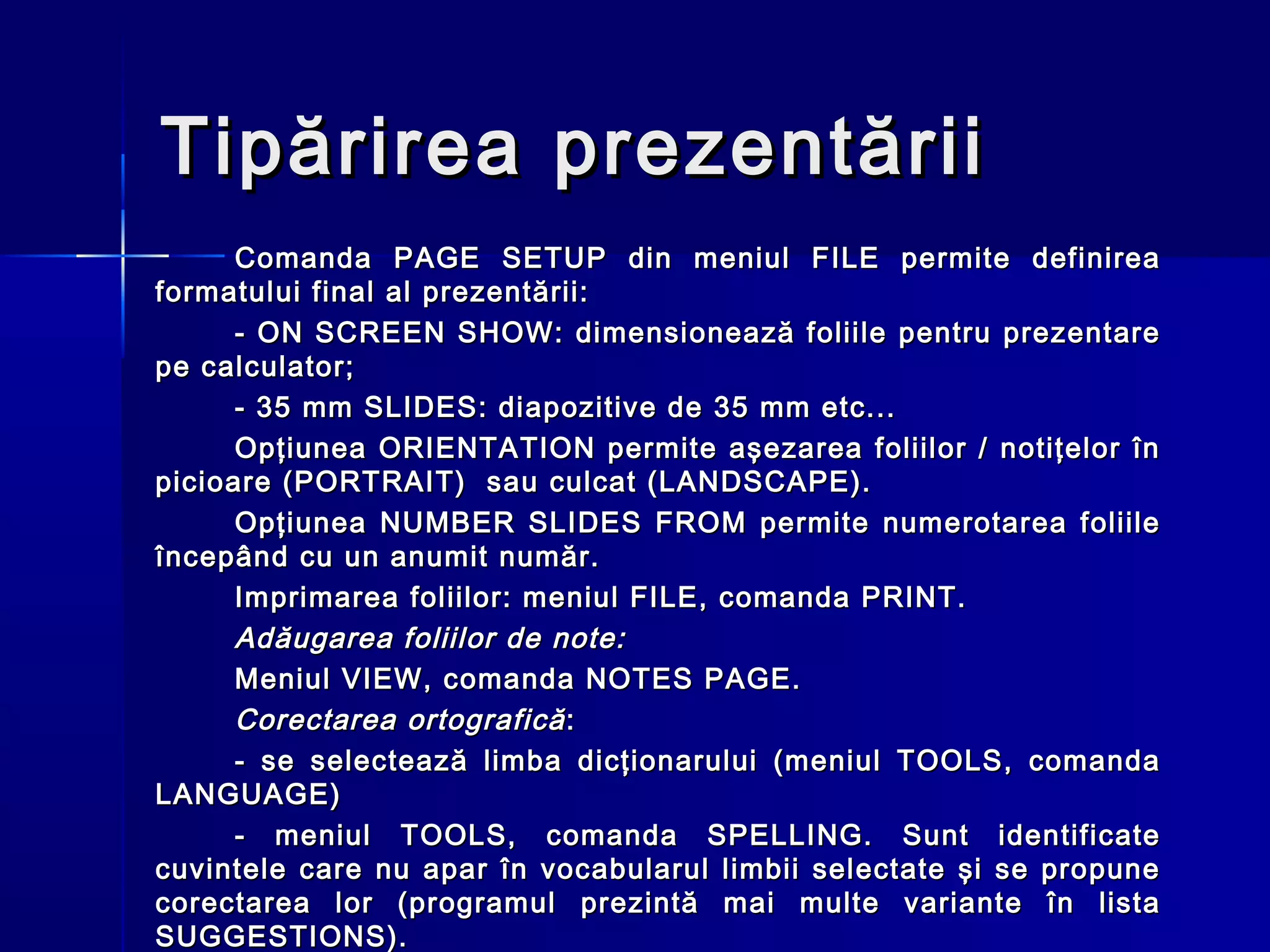Tipărirea prezentării
      Comanda PAGE SETUP din meniul FILE permite definirea
formatului final al prezentării:
      - ON SCREEN SHOW: dimensionează foliile pentru prezentare
pe calculator;
      - 35 mm SLIDES: diapozitive de 35 mm etc...
      Opţiunea ORIENTATION permite aşezarea foliilor / notiţelor în
picioare (PORTRAIT) sau culcat (LANDSCAPE).
      Opţiunea NUMBER SLIDES FROM permite numerotarea foliile
începând cu un anumit număr.
      Imprimarea foliilor: meniul FILE, comanda PRINT.
      Adăugarea foliilor de note:
      Meniul VIEW, comanda NOTES PAGE.
      Corectarea ortografică :
      - se selectează limba dicţionarului (meniul TOOLS, comanda
LANGUAGE)
      - meniul TOOLS, comanda SPELLING. Sunt identificate
cuvintele care nu apar în vocabularul limbii selectate şi se propune
corectarea lor (programul prezintă mai multe variante în lista
SUGGESTIONS).
 