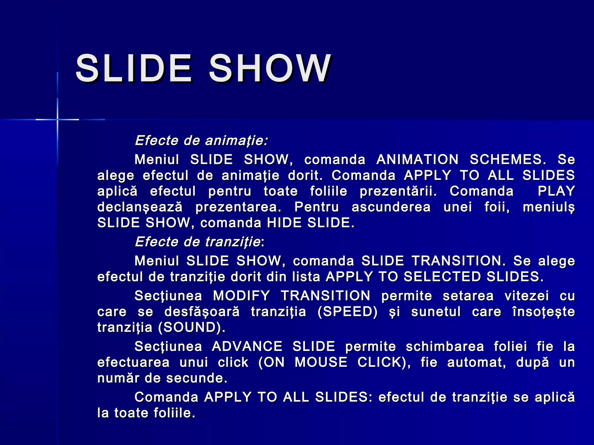 SLIDE SHOW
      Efecte de animaţie:
      Meniul SLIDE SHOW, comanda ANIMATION SCHEMES. Se
alege efectul de animaţie dorit. Comanda APPLY TO ALL SLIDES
aplică efectul pentru toate foliile prezentării. Comanda     PLAY
declanşează prezentarea. Pentru ascunderea unei foii, meniulş
SLIDE SHOW, comanda HIDE SLIDE.
      Efecte de tranziţie :
      Meniul SLIDE SHOW, comanda SLIDE TRANSITION. Se alege
efectul de tranziţie dorit din lista APPLY TO SELECTED SLIDES.
      Secţiunea MODIFY TRANSITION permite setarea vitezei cu
care se desfăşoară tranziţia (SPEED) şi sunetul care însoţeşte
tranziţia (SOUND).
      Secţiunea ADVANCE SLIDE permite schimbarea foliei fie la
efectuarea unui click (ON MOUSE CLICK), fie automat, după un
număr de secunde.
      Comanda APPLY TO ALL SLIDES: efectul de tranziţie se aplică
la toate foliile.
 