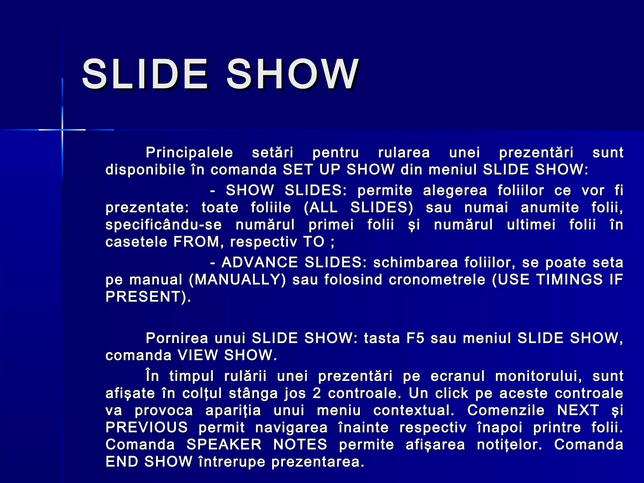 SLIDE SHOW
     Principalele setări pentru rularea unei prezentări sunt
disponibile în comanda SET UP SHOW din meniul SLIDE SHOW:
               - SHOW SLIDES: permite alegerea foliilor ce vor fi
prezentate: toate foliile (ALL SLIDES) sau numai anumite folii,
specificându-se numărul primei folii şi numărul ultimei folii în
casetele FROM, respectiv TO ;
               - ADVANCE SLIDES: schimbarea foliilor, se poate seta
pe manual (MANUALLY) sau folosind cronometrele (USE TIMINGS IF
PRESENT).

      Pornirea unui SLIDE SHOW: tasta F5 sau meniul SLIDE SHOW,
comanda VIEW SHOW.
      În timpul rulării unei prezentări pe ecranul monitorului, sunt
afişate în colţul stânga jos 2 controale. Un click pe aceste controale
va provoca apariţia unui meniu contextual. Comenzile NEXT şi
PREVIOUS permit navigarea înainte respectiv înapoi printre folii.
Comanda SPEAKER NOTES permite afişarea notiţelor. Comanda
END SHOW întrerupe prezentarea.
 