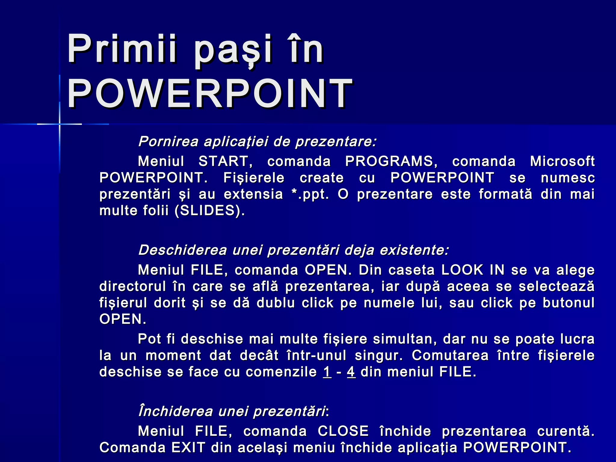 Primii paşi în
POWERPOINT
      Pornirea aplicaţiei de prezentare:
      Meniul START, comanda PROGRAMS, comanda Microsoft
 POWERPOINT. Fişierele create cu POWERPOINT se numesc
 prezentări şi au extensia *.ppt. O prezentare este formată din mai
 multe folii (SLIDES).

       Deschiderea unei prezentări deja existente:
       Meniul FILE, comanda OPEN. Din caseta LOOK IN se va alege
 directorul în care se află prezentarea, iar după aceea se selectează
 fişierul dorit şi se dă dublu click pe numele lui, sau click pe butonul
 OPEN.
       Pot fi deschise mai multe fişiere simultan, dar nu se poate lucra
 la un moment dat decât într-unul singur. Comutarea între fişierele
 deschise se face cu comenzile 1 - 4 din meniul FILE.

     Închiderea unei prezentări :
     Meniul FILE, comanda CLOSE închide prezentarea curentă.
 Comanda EXIT din acelaşi meniu închide aplicaţia POWERPOINT.
 