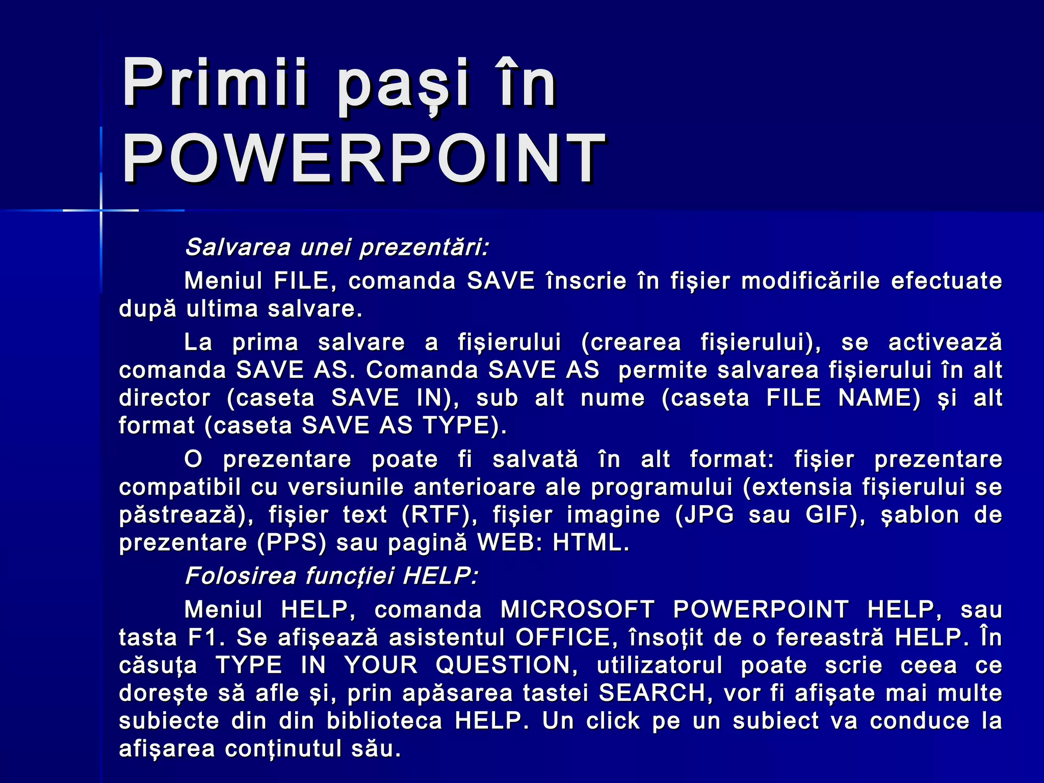Primii paşi în
POWERPOINT
      Salvarea unei prezentări:
      Meniul FILE, comanda SAVE înscrie în fişier modificările efectuate
după ultima salvare.
      La prima salvare a fişierului (crearea fişierului), se activează
comanda SAVE AS. Comanda SAVE AS permite salvarea fişierului în alt
director (caseta SAVE IN), sub alt nume (caseta FILE NAME) şi alt
format (caseta SAVE AS TYPE).
      O prezentare poate fi salvată în alt format: fişier prezentare
compatibil cu versiunile anterioare ale programului (extensia fişierului se
păstrează), fişier text (RTF), fişier imagine (JPG sau GIF), şablon de
prezentare (PPS) sau pagină WEB: HTML.
      Folosirea funcţiei HELP:
      Meniul HELP, comanda MICROSOFT POWERPOINT HELP, sau
tasta F1. Se afişează asistentul OFFICE, însoţit de o fereastră HELP. În
căsuţa TYPE IN YOUR QUESTION, utilizatorul poate scrie ceea ce
doreşte să afle şi, prin apăsarea tastei SEARCH, vor fi afişate mai multe
subiecte din din biblioteca HELP. Un click pe un subiect va conduce la
afişarea conţinutul său.
 