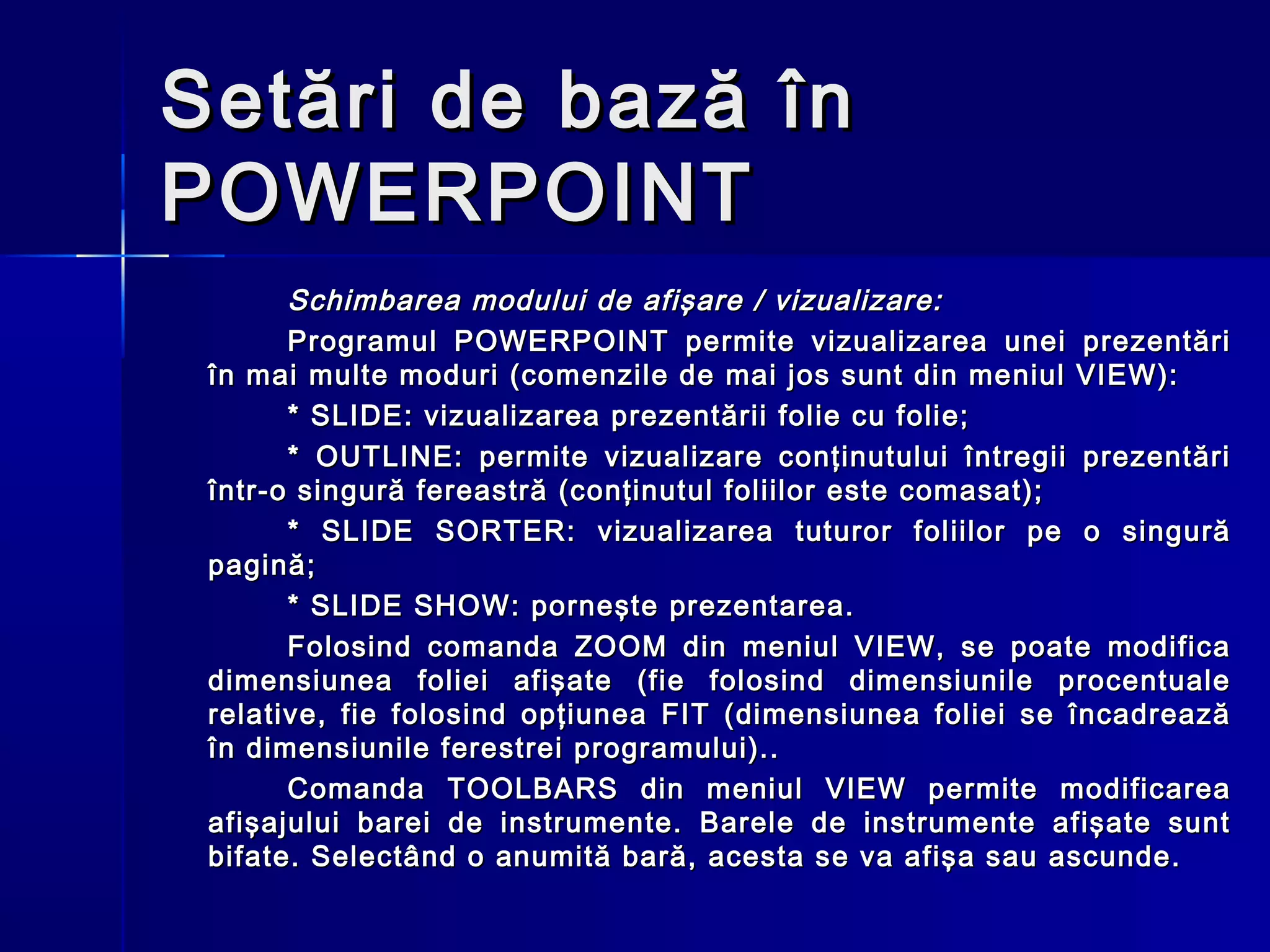 Setări de bază în
POWERPOINT
       Schimbarea modului de afişare / vizualizare:
       Programul POWERPOINT permite vizualizarea unei prezentări
 în mai multe moduri (comenzile de mai jos sunt din meniul VIEW):
       * SLIDE: vizualizarea prezentării folie cu folie;
       * OUTLINE: permite vizualizare conţinutului întregii prezentări
 într-o singură fereastră (conţinutul foliilor este comasat);
       * SLIDE SORTER: vizualizarea tuturor foliilor pe o singură
 pagină;
       * SLIDE SHOW: porneşte prezentarea.
       Folosind comanda ZOOM din meniul VIEW, se poate modifica
 dimensiunea foliei afişate (fie folosind dimensiunile procentuale
 relative, fie folosind opţiunea FIT (dimensiunea foliei se încadrează
 în dimensiunile ferestrei programului)..
       Comanda TOOLBARS din meniul VIEW permite modificarea
 afişajului barei de instrumente. Barele de instrumente afişate sunt
 bifate. Selectând o anumită bară, acesta se va afişa sau ascunde.
 