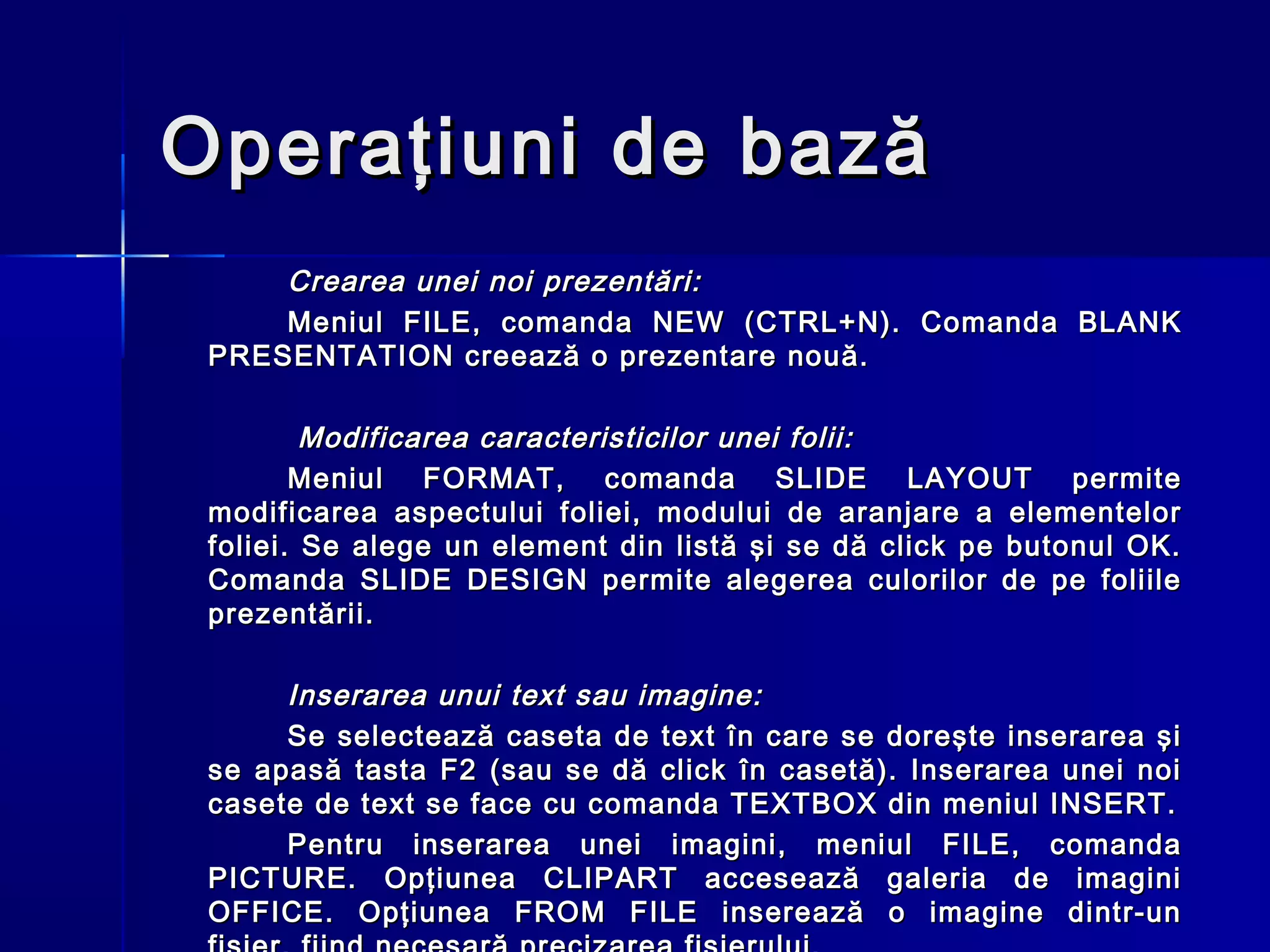 Operaţiuni de bază
     Crearea unei noi prezentări:
     Meniul FILE, comanda NEW (CTRL+N). Comanda BLANK
 PRESENTATION creează o prezentare nouă.

         Modificarea caracteristicilor unei folii:
        Meniul FORMAT, comanda SLIDE LAYOUT permite
 modificarea aspectului foliei, modului de aranjare a elementelor
 foliei. Se alege un element din listă şi se dă click pe butonul OK.
 Comanda SLIDE DESIGN permite alegerea culorilor de pe foliile
 prezentării.

      Inserarea unui text sau imagine:
      Se selectează caseta de text în care se doreşte inserarea şi
 se apasă tasta F2 (sau se dă click în casetă). Inserarea unei noi
 casete de text se face cu comanda TEXTBOX din meniul INSERT.
      Pentru inserarea unei imagini, meniul FILE, comanda
 PICTURE. Opţiunea CLIPART accesează galeria de imagini
 OFFICE. Opţiunea FROM FILE inserează o imagine dintr-un
 