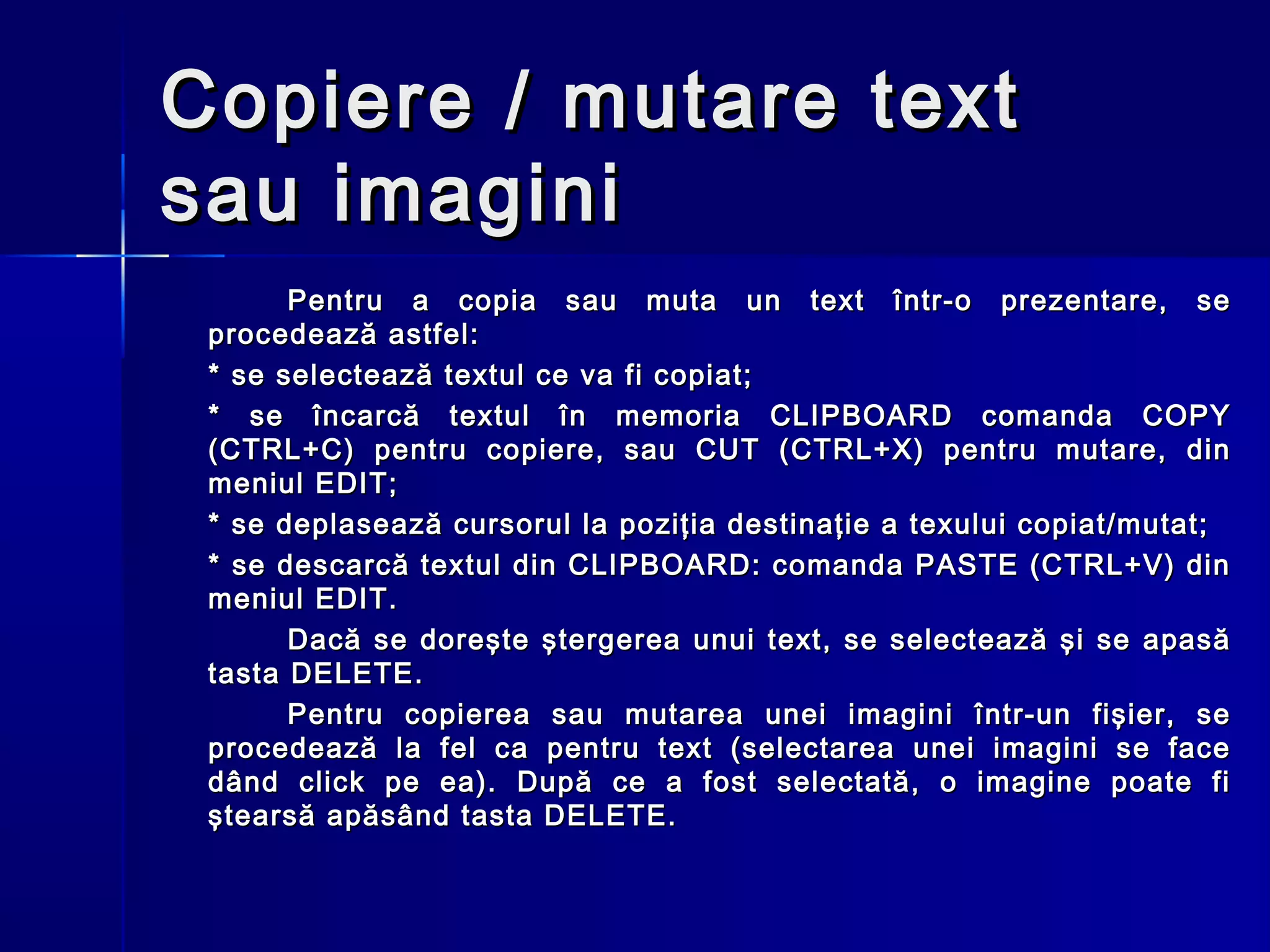 Copiere / mutare text
sau imagini
       Pentru a copia sau muta un text într-o prezentare, se
 procedează astfel:
 * se selectează textul ce va fi copiat;
 * se încarcă textul în memoria CLIPBOARD comanda COPY
 (CTRL+C) pentru copiere, sau CUT (CTRL+X) pentru mutare, din
 meniul EDIT;
 * se deplasează cursorul la poziţia destinaţie a texului copiat/mutat;
 * se descarcă textul din CLIPBOARD: comanda PASTE (CTRL+V) din
 meniul EDIT.
       Dacă se doreşte ştergerea unui text, se selectează şi se apasă
 tasta DELETE.
       Pentru copierea sau mutarea unei imagini într-un fişier, se
 procedează la fel ca pentru text (selectarea unei imagini se face
 dând click pe ea). După ce a fost selectată, o imagine poate fi
 ştearsă apăsând tasta DELETE.
 