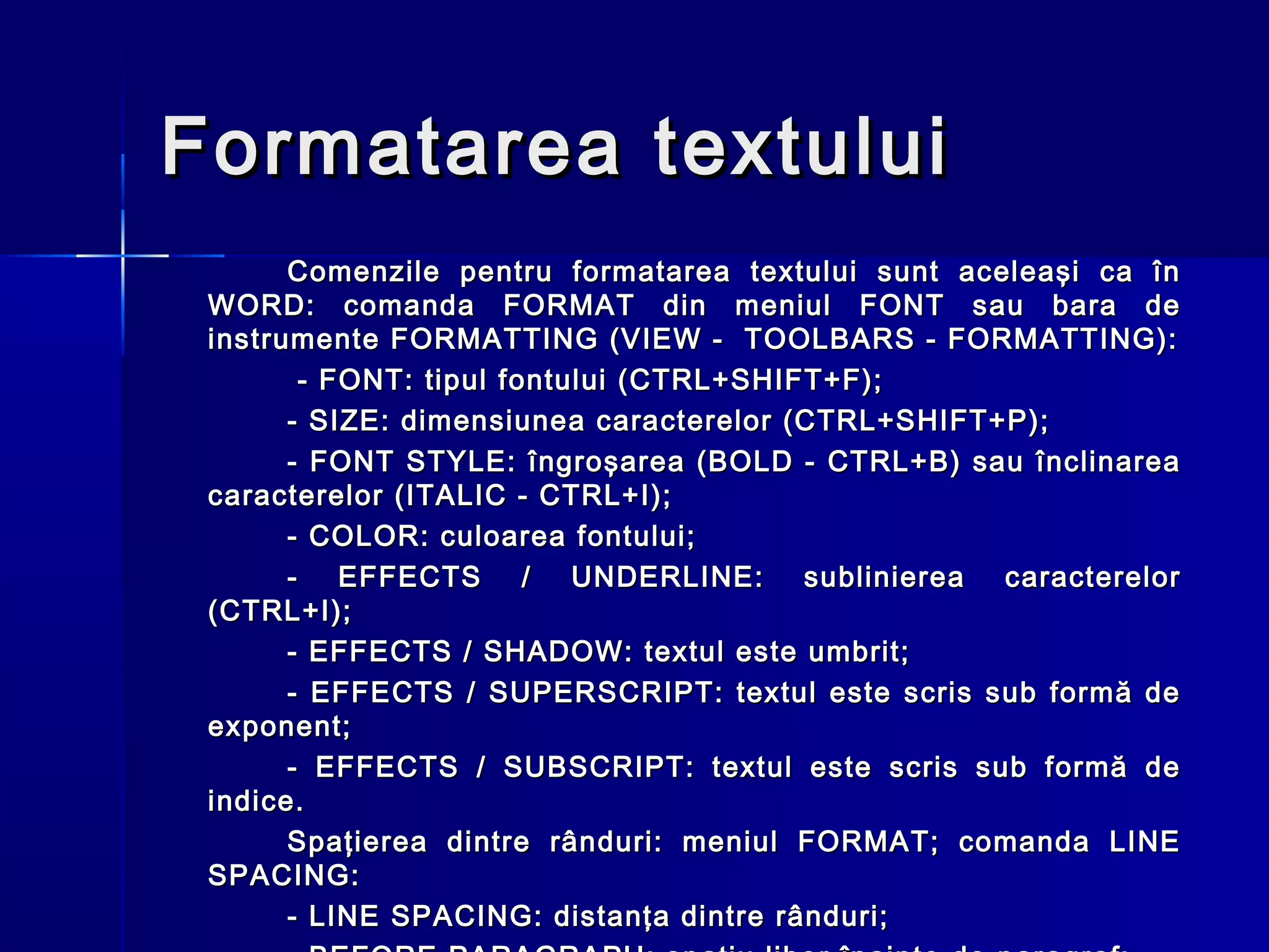 Formatarea textului
       Comenzile pentru formatarea textului sunt aceleaşi ca în
 WORD: comanda FORMAT din meniul FONT sau bara de
 instrumente FORMATTING (VIEW - TOOLBARS - FORMATTING):
        - FONT: tipul fontului (CTRL+SHIFT+F);
       - SIZE: dimensiunea caracterelor (CTRL+SHIFT+P);
       - FONT STYLE: îngroşarea (BOLD - CTRL+B) sau înclinarea
 caracterelor (ITALIC - CTRL+I);
       - COLOR: culoarea fontului;
       - EFFECTS / UNDERLINE: sublinierea caracterelor
 (CTRL+I);
       - EFFECTS / SHADOW: textul este umbrit;
       - EFFECTS / SUPERSCRIPT: textul este scris sub formă de
 exponent;
       - EFFECTS / SUBSCRIPT: textul este scris sub formă de
 indice.
       Spaţierea dintre rânduri: meniul FORMAT; comanda LINE
 SPACING:
       - LINE SPACING: distanţa dintre rânduri;
 