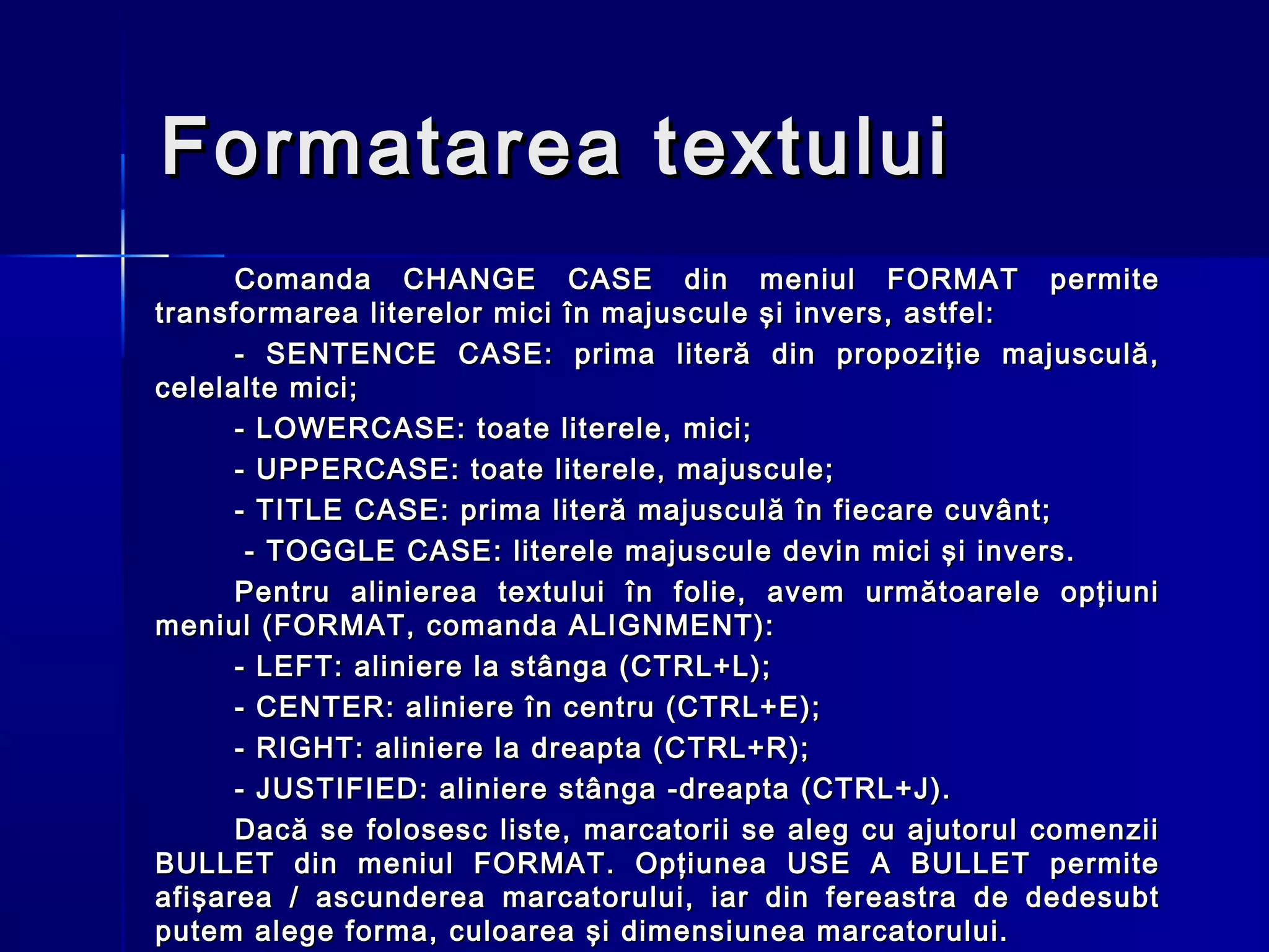 Formatarea textului
      Comanda CHANGE CASE din meniul FORMAT permite
transformarea literelor mici în majuscule şi invers, astfel:
      - SENTENCE CASE: prima literă din propoziţie majusculă,
celelalte mici;
      - LOWERCASE: toate literele, mici;
      - UPPERCASE: toate literele, majuscule;
      - TITLE CASE: prima literă majusculă în fiecare cuvânt;
       - TOGGLE CASE: literele majuscule devin mici şi invers.
      Pentru alinierea textului în folie, avem următoarele opţiuni
meniul (FORMAT, comanda ALIGNMENT):
      - LEFT: aliniere la stânga (CTRL+L);
      - CENTER: aliniere în centru (CTRL+E);
      - RIGHT: aliniere la dreapta (CTRL+R);
      - JUSTIFIED: aliniere stânga -dreapta (CTRL+J).
      Dacă se folosesc liste, marcatorii se aleg cu ajutorul comenzii
BULLET din meniul FORMAT. Opţiunea USE A BULLET permite
afişarea / ascunderea marcatorului, iar din fereastra de dedesubt
putem alege forma, culoarea şi dimensiunea marcatorului.
 