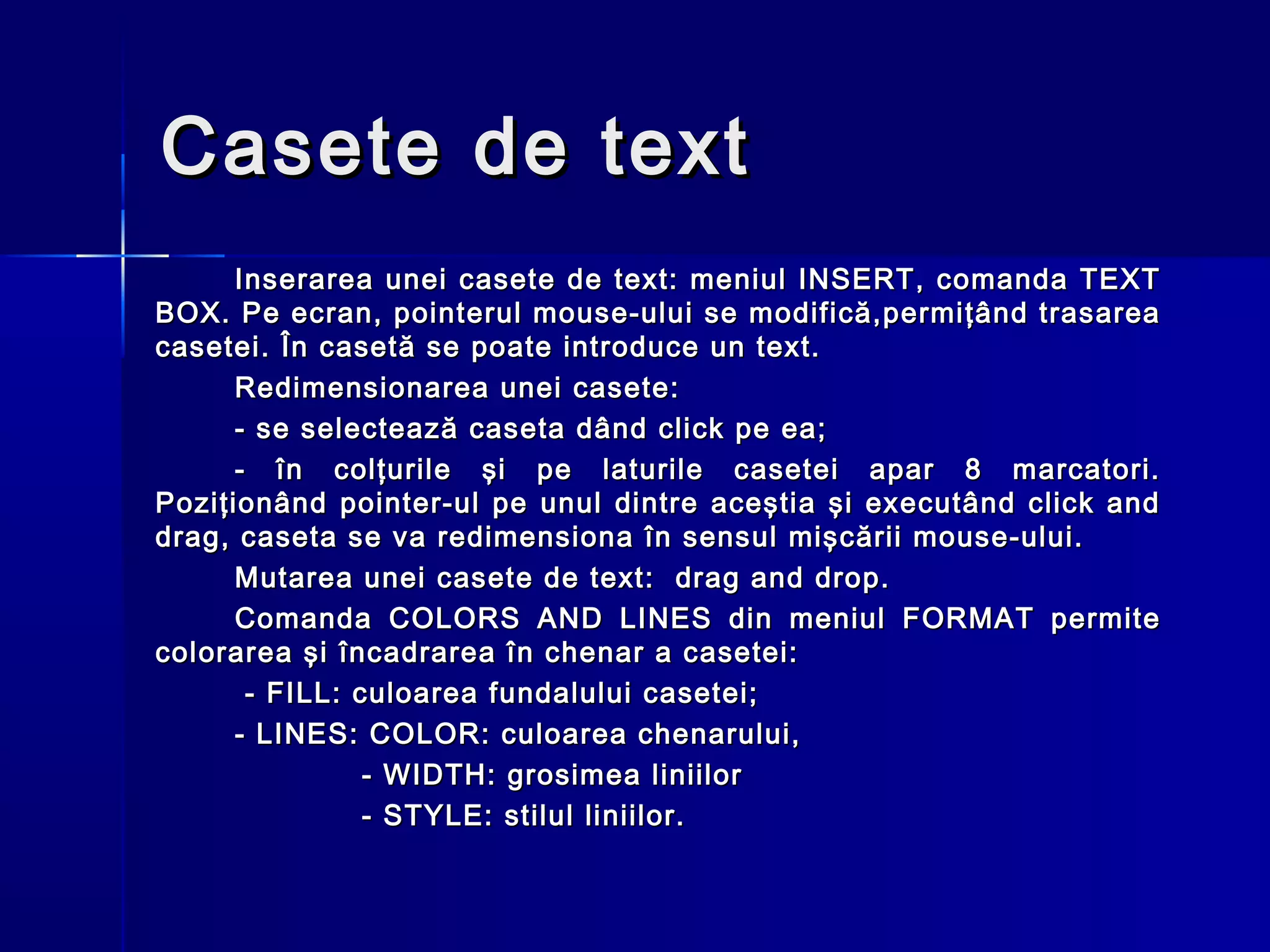 Casete de text
      Inserarea unei casete de text: meniul INSERT, comanda TEXT
BOX. Pe ecran, pointerul mouse-ului se modifică,permiţând trasarea
casetei. În casetă se poate introduce un text.
      Redimensionarea unei casete:
      - se selectează caseta dând click pe ea;
      - în colţurile şi pe laturile casetei apar 8 marcatori.
Poziţionând pointer-ul pe unul dintre aceştia şi executând click and
drag, caseta se va redimensiona în sensul mişcării mouse-ului.
      Mutarea unei casete de text: drag and drop.
      Comanda COLORS AND LINES din meniul FORMAT permite
colorarea şi încadrarea în chenar a casetei:
       - FILL: culoarea fundalului casetei;
      - LINES: COLOR: culoarea chenarului,
                - WIDTH: grosimea liniilor
                - STYLE: stilul liniilor.
 