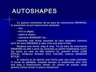 AUTOSHAPES
      Cu ajutorul comenzilor de pe bara de instrumente DRAWING,
în prezentare se pot insera forme automate:
      - linii,
      - linii cu săgeţi;
      - cadre şi elipse;
      - elemente WORDART etc..
      Inserarea unei forme automate se face selectând controlul
dorit din bara DRAWING şi apoi click and drag în folie.
      Mutarea unei forme: drag & drop. Tot pe bara de instrumente
DRAWING se află o serie de controale ce permit modificarea culorii
(un buton pe care se află simbolul A), grosimii liniilor (LINE
STYLE), fundalului formelor (FILL COLOR), umbrire (SHADOW
STYLE).
      În colţurile şi pe laturile unei forme apar mai multe controale
în formă de pătrăţele. Acestea servesc la modificarea (prin click
and drag a dimensiunilor formei. Un control de culoare verde
permite rotirea formei în planul monitorului.
 