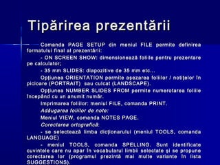 Tipărirea prezentării
      Comanda PAGE SETUP din meniul FILE permite definirea
formatului final al prezentării:
      - ON SCREEN SHOW: dimensionează foliile pentru prezentare
pe calculator;
      - 35 mm SLIDES: diapozitive de 35 mm etc...
      Opţiunea ORIENTATION permite aşezarea foliilor / notiţelor în
picioare (PORTRAIT) sau culcat (LANDSCAPE).
      Opţiunea NUMBER SLIDES FROM permite numerotarea foliile
începând cu un anumit număr.
      Imprimarea foliilor: meniul FILE, comanda PRINT.
      Adăugarea foliilor de note:
      Meniul VIEW, comanda NOTES PAGE.
      Corectarea ortografică :
      - se selectează limba dicţionarului (meniul TOOLS, comanda
LANGUAGE)
      - meniul TOOLS, comanda SPELLING. Sunt identificate
cuvintele care nu apar în vocabularul limbii selectate şi se propune
corectarea lor (programul prezintă mai multe variante în lista
SUGGESTIONS).
 