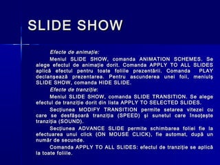 SLIDE SHOW
      Efecte de animaţie:
      Meniul SLIDE SHOW, comanda ANIMATION SCHEMES. Se
alege efectul de animaţie dorit. Comanda APPLY TO ALL SLIDES
aplică efectul pentru toate foliile prezentării. Comanda     PLAY
declanşează prezentarea. Pentru ascunderea unei foii, meniulş
SLIDE SHOW, comanda HIDE SLIDE.
      Efecte de tranziţie :
      Meniul SLIDE SHOW, comanda SLIDE TRANSITION. Se alege
efectul de tranziţie dorit din lista APPLY TO SELECTED SLIDES.
      Secţiunea MODIFY TRANSITION permite setarea vitezei cu
care se desfăşoară tranziţia (SPEED) şi sunetul care însoţeşte
tranziţia (SOUND).
      Secţiunea ADVANCE SLIDE permite schimbarea foliei fie la
efectuarea unui click (ON MOUSE CLICK), fie automat, după un
număr de secunde.
      Comanda APPLY TO ALL SLIDES: efectul de tranziţie se aplică
la toate foliile.
 