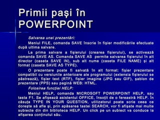Primii paşi în
POWERPOINT
      Salvarea unei prezentări:
      Meniul FILE, comanda SAVE înscrie în fişier modificările efectuate
după ultima salvare.
      La prima salvare a fişierului (crearea fişierului), se activează
comanda SAVE AS. Comanda SAVE AS permite salvarea fişierului în alt
director (caseta SAVE IN), sub alt nume (caseta FILE NAME) şi alt
format (caseta SAVE AS TYPE).
      O prezentare poate fi salvată în alt format: fişier prezentare
compatibil cu versiunile anterioare ale programului (extensia fişierului se
păstrează), fişier text (RTF), fişier imagine (JPG sau GIF), şablon de
prezentare (PPS) sau pagină WEB: HTML.
      Folosirea funcţiei HELP:
      Meniul HELP, comanda MICROSOFT POWERPOINT HELP, sau
tasta F1. Se afişează asistentul OFFICE, însoţit de o fereastră HELP. În
căsuţa TYPE IN YOUR QUESTION, utilizatorul poate scrie ceea ce
doreşte să afle şi, prin apăsarea tastei SEARCH, vor fi afişate mai multe
subiecte din din biblioteca HELP. Un click pe un subiect va conduce la
afişarea conţinutul său.
 