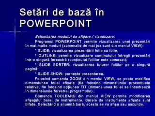 Setări de bază în
POWERPOINT
       Schimbarea modului de afişare / vizualizare:
       Programul POWERPOINT permite vizualizarea unei prezentări
 în mai multe moduri (comenzile de mai jos sunt din meniul VIEW):
       * SLIDE: vizualizarea prezentării folie cu folie;
       * OUTLINE: permite vizualizare conţinutului întregii prezentări
 într-o singură fereastră (conţinutul foliilor este comasat);
       * SLIDE SORTER: vizualizarea tuturor foliilor pe o singură
 pagină;
       * SLIDE SHOW: porneşte prezentarea.
       Folosind comanda ZOOM din meniul VIEW, se poate modifica
 dimensiunea foliei afişate (fie folosind dimensiunile procentuale
 relative, fie folosind opţiunea FIT (dimensiunea foliei se încadrează
 în dimensiunile ferestrei programului)..
       Comanda TOOLBARS din meniul VIEW permite modificarea
 afişajului barei de instrumente. Barele de instrumente afişate sunt
 bifate. Selectând o anumită bară, acesta se va afişa sau ascunde.
 