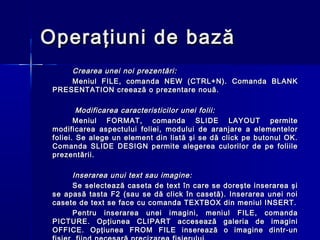 Operaţiuni de bază
     Crearea unei noi prezentări:
     Meniul FILE, comanda NEW (CTRL+N). Comanda BLANK
 PRESENTATION creează o prezentare nouă.

         Modificarea caracteristicilor unei folii:
        Meniul FORMAT, comanda SLIDE LAYOUT permite
 modificarea aspectului foliei, modului de aranjare a elementelor
 foliei. Se alege un element din listă şi se dă click pe butonul OK.
 Comanda SLIDE DESIGN permite alegerea culorilor de pe foliile
 prezentării.

      Inserarea unui text sau imagine:
      Se selectează caseta de text în care se doreşte inserarea şi
 se apasă tasta F2 (sau se dă click în casetă). Inserarea unei noi
 casete de text se face cu comanda TEXTBOX din meniul INSERT.
      Pentru inserarea unei imagini, meniul FILE, comanda
 PICTURE. Opţiunea CLIPART accesează galeria de imagini
 OFFICE. Opţiunea FROM FILE inserează o imagine dintr-un
 