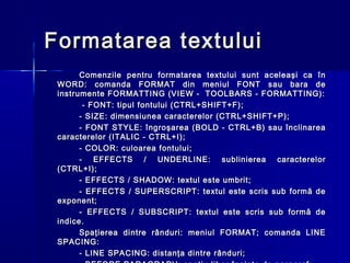 Formatarea textului
       Comenzile pentru formatarea textului sunt aceleaşi ca în
 WORD: comanda FORMAT din meniul FONT sau bara de
 instrumente FORMATTING (VIEW - TOOLBARS - FORMATTING):
        - FONT: tipul fontului (CTRL+SHIFT+F);
       - SIZE: dimensiunea caracterelor (CTRL+SHIFT+P);
       - FONT STYLE: îngroşarea (BOLD - CTRL+B) sau înclinarea
 caracterelor (ITALIC - CTRL+I);
       - COLOR: culoarea fontului;
       - EFFECTS / UNDERLINE: sublinierea caracterelor
 (CTRL+I);
       - EFFECTS / SHADOW: textul este umbrit;
       - EFFECTS / SUPERSCRIPT: textul este scris sub formă de
 exponent;
       - EFFECTS / SUBSCRIPT: textul este scris sub formă de
 indice.
       Spaţierea dintre rânduri: meniul FORMAT; comanda LINE
 SPACING:
       - LINE SPACING: distanţa dintre rânduri;
 