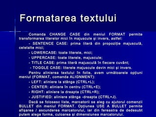Formatarea textului
      Comanda CHANGE CASE din meniul FORMAT permite
transformarea literelor mici în majuscule şi invers, astfel:
      - SENTENCE CASE: prima literă din propoziţie majusculă,
celelalte mici;
      - LOWERCASE: toate literele, mici;
      - UPPERCASE: toate literele, majuscule;
      - TITLE CASE: prima literă majusculă în fiecare cuvânt;
       - TOGGLE CASE: literele majuscule devin mici şi invers.
      Pentru alinierea textului în folie, avem următoarele opţiuni
meniul (FORMAT, comanda ALIGNMENT):
      - LEFT: aliniere la stânga (CTRL+L);
      - CENTER: aliniere în centru (CTRL+E);
      - RIGHT: aliniere la dreapta (CTRL+R);
      - JUSTIFIED: aliniere stânga -dreapta (CTRL+J).
      Dacă se folosesc liste, marcatorii se aleg cu ajutorul comenzii
BULLET din meniul FORMAT. Opţiunea USE A BULLET permite
afişarea / ascunderea marcatorului, iar din fereastra de dedesubt
putem alege forma, culoarea şi dimensiunea marcatorului.
 