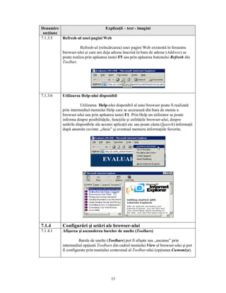Denumire                          Explicaţii – text - imagini
 secţiune
7.1.3.5   Refresh-ul unei pagini Web

                       Refresh-ul (reîncărcarea) unei pagini Web existentă în fereastra
            browser-ului şi care are deja adresa înscrisă în bara de adrese (Address) se
            poate realiza prin apăsarea tastei F5 sau prin apăsarea butonului Refresh din
            Toolbar.




7.1.3.6     Utilizarea Help-ului disponibil

                        Utilizarea Help-ului disponibil al unui browser poate fi realizată
            prin intermediul meniului Help care se accesează din bara de meniu a
            browser-ului sau prin apăsarea tastei F1. Prin Help un utilizator se poate
            informa despre posibilităţile, funcţiile şi utilităţile browser-ului, despre
            setările disponibile ale acestei aplicaţii etc sau poate căuta (Search) informaţii
            după anumite cuvinte „cheie” şi eventual memora informaţiile favorite.




7.1.4       Configurări şi setări ale browser-ului
7.1.4.1     Afişarea şi ascunderea barelor de unelte (Toolbars)

                      Barele de unelte (Toolbars) pot fi afişate sau „ascunse” prin
            intermediul opţiunii Toolbars din cadrul meniului View al browser-ului şi pot
            fi configurate prin meniului contextual al Toolbar-ului (opţiunea Customize).




                                          11
 