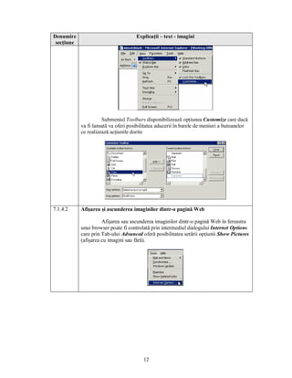 Denumire                              Explicaţii – text - imagini
 secţiune




                      Submeniul Toolbars disponibilizează opţiunea Customize care dacă
            va fi lansată va oferi posibilitatea aducerii în barele de meniuri a butoanelor
            ce realizează acţiunile dorite




7.1.4.2     Afişarea şi ascunderea imaginilor dintr-o pagină Web

                      Afişarea sau ascunderea imaginilor dintr-o pagină Web în fereastra
            unui browser poate fi controlată prin intermediul dialogului Internet Options
            care prin Tab-ului Advanced oferă posibilitatea setării opţiunii Show Pictures
            (afişarea cu imagini sau fără).




                                         12
 