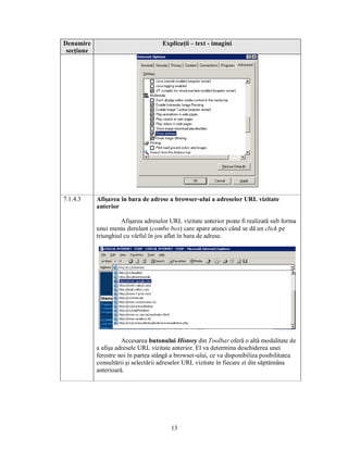 Denumire                              Explicaţii – text - imagini
 secţiune




7.1.4.3     Afişarea în bara de adrese a browser-ului a adreselor URL vizitate
            anterior

                      Afişarea adreselor URL vizitate anterior poate fi realizată sub forma
            unui meniu derulant (combo box) care apare atunci când se dă un click pe
            triunghiul cu vârful în jos aflat în bara de adrese.




                      Accesarea butonului History din Toolbar oferă o altă modalitate de
            a afişa adresele URL vizitate anterior. El va determina deschiderea unei
            ferestre noi în partea stângă a browser-ului, ce va disponibiliza posibilitatea
            consultării şi selectării adreselor URL vizitate în fiecare zi din săptămâna
            anterioară.




                                         13
 