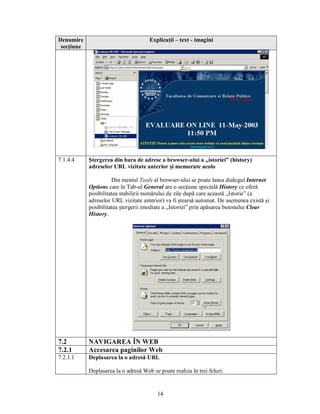 Denumire                              Explicaţii – text - imagini
 secţiune




7.1.4.4     Ştergerea din bara de adrese a browser-ului a „istoriei” (history)
            adreselor URL vizitate anterior şi memorate acolo

                      Din meniul Tools al browser-ului se poate lansa dialogul Internet
            Options care în Tab-ul General are o secţiune specială History ce oferă
            posibilitatea stabilirii numărului de zile după care această „Istorie” (a
            adreselor URL vizitate anterior) va fi ştearsă automat. De asemenea există şi
            posibilitatea ştergerii imediate a „Istoriei” prin apăsarea butonului Clear
            History.




7.2         NAVIGAREA ÎN WEB
7.2.1       Accesarea paginilor Web
7.2.1.1     Deplasarea la o adresă URL

            Deplasarea la o adresă Web se poate realiza în trei feluri:


                                          14
 