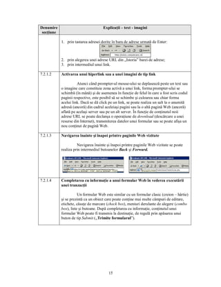 Denumire                              Explicaţii – text - imagini
 secţiune

            1. prin tastarea adresei dorite în bara de adrese urmată de Enter:



            2. prin alegerea unei adrese URL din „Istoria” barei de adrese;
            3. prin intermediul unui link.

7.2.1.2     Activarea unui hiperlink sau a unei imagini de tip link

                      Atunci când prompter-ul mouse-ului se deplasează peste un text sau
            o imagine care constituie zona activă a unui link, forma prompter-ului se
            schimbă (în mână) şi de asemenea în funcţie de felul în care a fost scris codul
            paginii respective, este posibil să se schimbe şi culoarea sau chiar forma
            acelui link. Dacă se dă click pe un link, se poate realiza un salt la o anumită
            adresă (ancoră) din cadrul aceleiaşi pagini sau la o altă pagină Web (ancoră)
            aflată pe acelaşi server sau pe un alt server. În funcţie de conţinutul noii
            adrese URL se poate declanşa o operaţiune de download (descărcare a unei
            resurse din Internet), transmiterea datelor unui formular sau se poate afişa un
            nou conţinut de pagină Web.

7.2.1.3     Navigarea înainte şi înapoi printre paginile Web vizitate

                      Navigarea înainte şi înapoi printre paginile Web vizitate se poate
            realiza prin intermediul butoanelor Back şi Forward.




7.2.1.4     Completarea cu informaţie a unui formular Web în vederea executării
            unei tranzacţii

                       Un formular Web este similar cu un formular clasic (creion – hârtie)
            şi se prezintă ca un obiect care poate conţine mai multe câmpuri de editare,
            etichete, căsuţe de marcare (check box), meniuri derulante de alegere (combo
            box), liste şi butoane. După completarea cu informaţie, conţinutul unui
            formular Web poate fi transmis la destinaţie, de regulă prin apăsarea unui
            buton de tip Submit („Trimite formularul”).




                                         15
 