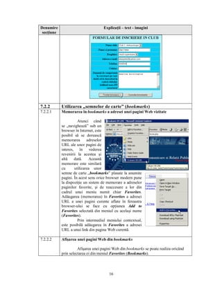 Denumire                             Explicaţii – text - imagini
 secţiune




7.2.2       Utilizarea „semnelor de carte” (bookmarks)
7.2.2.1     Memorarea în bookmarks a adresei unei pagini Web vizitate

                      Atunci când
            se „navighează” sub un
            browser în Internet, este
            posibil să se dorească
            memorarea       adreselor
            URL ale unor pagini de
            interes, în vederea
            revenirii la acestea şi
            altă    dată.    Această
            memorare este similară
            cu      utilizarea unor
            semne de carte „bookmarks” plasate la anumite
            pagini. În acest sens orice browser modern pune
            la dispoziţie un sistem de memorare a adreselor
            paginilor favorite, şi de reaccesare a lor din
            cadrul unui meniu numit chiar Favorites.
            Adăugarea (memorarea) în Favorites a adresei
            URL a unei pagini curente aflate în fereastra
            browser-ului se face cu opţiunea Add to
            Favorites selectată din meniul cu acelaşi nume
            (Favorites).
                      Prin intermediul meniului contextual,
            este posibilă adăugarea în Favorites a adresei
            URL a unui link din pagina Web curentă.

7.2.2.2     Afişarea unei pagini Web din bookmarks

                      Afişarea unei pagini Web din bookmarks se poate realiza oricând
            prin selectarea ei din meniul Favorites (Bookmarks).



                                        16
 