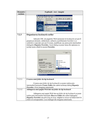 Denumire                              Explicaţii – text - imagini
 secţiune




7.2.3       Organizarea bookmarks-urilor

                      Adresele URL ale paginilor Web memorate în bookmarks-uri pot fi
            grupate pe domenii, subdomenii, subiecte şi problematici în folder-e şi
            subfolder-e speciale care pot fi create, modificate sau şterse prin intermediul
            dialogului Organize Favorites. Acest dialog se poate lansa din opţiunea cu
            acelaşi nume aflată în meniul Favorites.




7.2.3.1     Crearea unui folder de tip bookmark

                     Crearea unui folder de tip bookmarks se poate realiza prin
            intermediul butonului Create Folder din cadrul aceluiaşi dialog Organize
            Favorites. (Vezi imaginea anterioară).
7.2.3.2     Adăugarea unei pagini Web într-un folder de tip bookmark

                      Adăugarea unei pagini Web într-un folder de tip bookmark se poate
            realiza prin intermediul butonului Move to Folder din cadrul dialogului
            Organize Favorites sau prin drag & drop, trăgând cu mouse-ul linkul dorit în
            folder-ul corespunzător. (vezi dialogul din imaginea anterioară).




                                         17
 