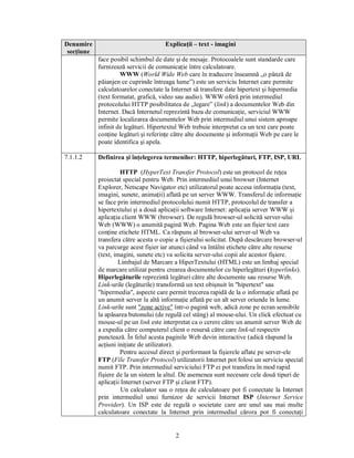 Denumire                              Explicaţii – text - imagini
 secţiune
            face posibil schimbul de date şi de mesaje. Protocoalele sunt standarde care
            furnizează servicii de comunicaţie între calculatoare.
                     WWW (World Wide Web care în traducere înseamnă „o pânză de
            păianjen ce cuprinde întreaga lume”) este un serviciu Internet care permite
            calculatoarelor conectate la Internet să transfere date hipertext şi hipermedia
            (text formatat, grafică, video sau audio). WWW oferă prin intermediul
            protocolului HTTP posibilitatea de „legare” (link) a documentelor Web din
            Internet. Dacă Internetul reprezintă baza de comunicaţie, serviciul WWW
            permite localizarea documentelor Web prin intermediul unui sistem aproape
            infinit de legături. Hipertextul Web trebuie interpretat ca un text care poate
            conţine legături şi referinţe către alte documente şi informaţii Web pe care le
            poate identifica şi apela.

7.1.1.2     Definirea şi înţelegerea termenilor: HTTP, hiperlegături, FTP, ISP, URL

                     HTTP (HyperText Transfer Protocol) este un protocol de reţea
            proiectat special pentru Web. Prin intermediul unui browser (Internet
            Explorer, Netscape Navigator etc) utilizatorul poate accesa informaţia (text,
            imagini, sunete, animaţii) aflată pe un server WWW. Transferul de informaţie
            se face prin intermediul protocolului numit HTTP, protocolul de transfer a
            hipertextului şi a două aplicaţii software Internet: aplicaţia server WWW şi
            aplicaţia client WWW (browser). De regulă browser-ul solicită server-ului
            Web (WWW) o anumită pagină Web. Pagina Web este un fişier text care
            conţine etichete HTML. Ca răspuns al browser-ului server-ul Web va
            transfera către acesta o copie a fişierului solicitat. După descărcare browser-ul
            va parcurge acest fişier iar atunci când va întâlni etichete către alte resurse
            (text, imagini, sunete etc) va solicita server-ului copii ale acestor fişiere.
                    Limbajul de Marcare a HiperTextului (HTML) este un limbaj special
            de marcare utilizat pentru crearea documentelor cu hiperlegături (hyperlinks).
            Hiperlegăturile reprezintă legături către alte documente sau resurse Web.
            Link-urile (legăturile) transformă un text obişnuit în "hipertext" sau
            "hipermedia", aspecte care permit trecerea rapidă de la o informaţie aflată pe
            un anumit server la altă informaţie aflată pe un alt server oriunde în lume.
            Link-urile sunt "zone active" într-o pagină web, adică zone pe ecran sensibile
            la apăsarea butonului (de regulă cel stâng) al mouse-ului. Un click efectuat cu
            mouse-ul pe un link este interpretat ca o cerere către un anumit server Web de
            a expedia către computerul client o resursă către care link-ul respectiv
            punctează. În felul acesta paginile Web devin interactive (adică răspund la
            acţiuni iniţiate de utilizator).
                     Pentru accesul direct şi performant la fişierele aflate pe server-ele
            FTP (File Transfer Protocol) utilizatorii Internet pot folosi un serviciu special
            numit FTP. Prin intermediul serviciului FTP ei pot transfera în mod rapid
            fişiere de la un sistem la altul. De asemenea sunt necesare cele două tipuri de
            aplicaţii Internet (server FTP şi client FTP).
                      Un calculator sau o reţea de calculatoare pot fi conectate la Internet
            prin intermediul unui furnizor de servicii Internet ISP (Internet Service
            Provider). Un ISP este de regulă o societate care are unul sau mai multe
            calculatoare conectate la Internet prin intermediul cărora pot fi conectaţi


                                          2
 