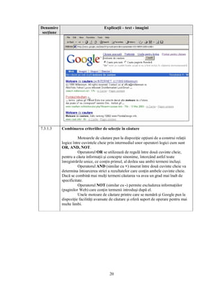 Denumire                              Explicaţii – text - imagini
 secţiune




7.3.1.3     Combinarea criteriilor de selecţie în căutare

                      Motoarele de căutare pun la dispoziţie opţiuni de a construi relaţii
            logice între cuvintele cheie prin intermediul unor operatori logici cum sunt
            OR, AND, NOT.
                      Operatorul OR se utilizează de regulă între două cuvinte cheie,
            pentru a căuta informaţii şi concepte sinonime, întorcând astfel toate
            înregistrările unice, ce conţin primul, al doilea sau ambii termeni incluşi.
                      Operatorul AND (similar cu +) inserat între două cuvinte cheie va
            determina întoarcerea strict a rezultatelor care conţin ambele cuvinte cheie.
            Dacă se combină mai mulţi termeni căutarea va avea un grad mai înalt de
            specificitate.
                      Operatorul NOT (similar cu -) permite excluderea informaţiilor
            (paginilor Web) care conţin termenii introduşi după el.
                      Unele motoare de căutare printre care se numără şi Google pun la
            dispoziţie facilităţi avansate de căutare şi oferă suport de operare pentru mai
            multe limbi.




                                          20
 