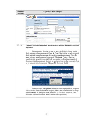Denumire                             Explicaţii – text - imagini
 secţiune




7.3.1.4     Copierea textului, imaginilor, adreselor URL dintr-o pagină Web într-un
            document

                      Pentru a putea fi copiat un text (o secvenţă de text) dintr-o pagină
            Web se poate utiliza mecanismul Copy & Paste. Mai întâi se va selecta textul
            dorit, apoi din meniul contextual al selecţiei se va alege opţiunea Copy. În
            acest moment textul va exista în memoria Clipboard. Pentru a fi copiat
            (duplicat) într-un alt document (Word, text, etc) se va deschide respectivul
            document (dacă nu este deja deschis) iar apoi prin intermediul comenzii Paste
            se va aduce textul din memoria Clipboard la destinaţia dorită.




                      Pentru a copia în Clipboard o imagine dintr-o pagină Web, se poate
            utiliza meniul contextual aferent imaginii dorite. Din acest meniu se va alege
            opţiunea Copy, iar apoi prin Paste, imaginea va fi copiată (duplicată) la o
            destinaţie (într-un document Word, într-un editor grafic etc).




                                         21
 