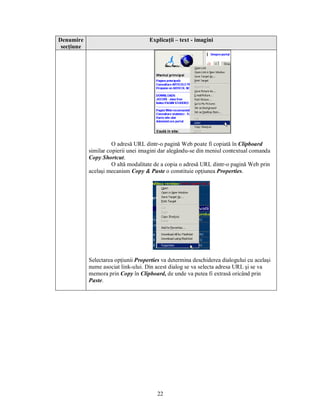 Denumire                             Explicaţii – text - imagini
 secţiune




                      O adresă URL dintr-o pagină Web poate fi copiată în Clipboard
            similar copierii unei imagini dar alegându-se din meniul contextual comanda
            Copy Shortcut.
                      O altă modalitate de a copia o adresă URL dintr-o pagină Web prin
            acelaşi mecanism Copy & Paste o constituie opţiunea Properties.




            Selectarea opţiunii Properties va determina deschiderea dialogului cu acelaşi
            nume asociat link-ului. Din acest dialog se va selecta adresa URL şi se va
            memora prin Copy în Clipboard, de unde va putea fi extrasă oricând prin
            Paste.




                                         22
 
