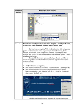 Denumire                              Explicaţii – text - imagini
 secţiune




7.3.1.6     Descărcarea unui fişier text, a unui fişier imagine, a unui fişier de sunet,
            a unui fişier video sau a unui software dintr-o pagină Web

                      Cel mai frecvent paginile Web oferă vizitatorilor link-uri speciale
            pentru descărcarea unor arhive ce pot conţine fişiere de tip text, de tip
            imagine, de tip sunet, video sau produse software. Aceste fişiere există
            arhivate (zip, rar, ace etc sau sub forma autoextractabilă exe) pentru a putea fi
            descărcate mai rapid,.
                      Procesul de descărcare (download) a fişierelor din hard disc-ul
            server-ului pe hard disc-ul calculatorului personal se poate realiza în mai
            multe modalităţi:

            ·   dând click în link-ul respectiv;
            ·   prin intermediul meniului contextual alegând opţiunea Save Target As;
            ·   prin intermediul unui downloader (un program specializat pentru
                descărcarea rapidă a unui fişier din Internet ex.: FlashGet, Download
                Accelerator, GetRight etc).




                     Salvarea unei imagini dintr-o pagină Web se poate realiza prin


                                          24
 