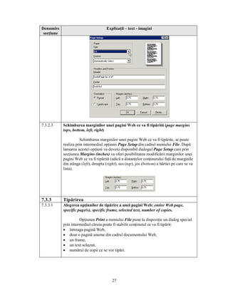 Denumire                               Explicaţii – text - imagini
 secţiune




7.3.2.3     Schimbarea marginilor unei pagini Web ce va fi tipărită (page margins
            tops, bottom, left, right)

                      Schimbarea marginilor unei pagini Web ce va fi tipărite, se poate
            realiza prin intermediul opţiunii Page Setup din cadrul meniului File. După
            lansarea acestei opţiuni va deveni disponibil dialogul Page Setup care prin
            secţiunea Margins (inches) va oferi posibilitatea modificării marginilor unei
            pagini Web ce va fi tipărită (adică a distanţelor conţinutului faţă de marginile
            din stânga (left), dreapta (right), sus (top), jos (bottom) a hârtiei pe care se va
            lista).




7.3.3       Tipărirea
7.3.3.1     Alegerea opţiunilor de tipărire a unei pagini Web: entire Web page,
            specific page(s), specific frame, selected text, number of copies.

                      Opţiunea Print a meniului File pune la dispoziţie un dialog special
            prin intermediul căruia poate fi stabilit conţinutul ce va fi tipărit:
            · întreaga pagină Web,
            · doar o pagină anume din cadrul documentului Web,
            · un frame,
            · un text selectat,
            · numărul de copii ce se vor tipări.




                                           27
 