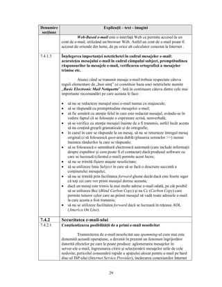 Denumire                               Explicaţii – text - imagini
 secţiune
                      Web-Based e-mail este o interfaţă Web ce permite accesul la un
            cont de e-mail, utilizând un browser Web. Astfel un cont de e-mail poate fi
            accesat de oriunde din lume, de pe orice alt calculator conectat la Internet .

7.4.1.3     Înţelegerea importanţei netetichetei în cadrul mesajelor e-mail:
            acurateţea mesajului e-mail în cadrul câmpului subject, promptitudinea
            răspunsurilor la mesajele e-mail, verificarea ortografică a mesajelor
            trimise etc.

                      Atunci când se transmit mesaje e-mail trebuie respectate câteva
            reguli elementare de „bun simţ” ce constituie baza unei netetichete numite
            „Basic Electronic Mail Netiquette”. Iată în continuare câteva dintre cele mai
            importante recomandări pe care aceasta le face:

            ·   să nu se redacteze mesajul unui e-mail numai cu majuscule;
            ·   să se răspundă cu promptitudine mesajelor e-mail;
            ·   să fie urmărit cu atenţie felul în care este redactat mesajul, avându-se în
                vedere faptul că se foloseşte o exprimare scrisă, nonverbală;
            ·   să se verifice cu atenţie mesajul înainte de a fi transmis, astfel încât acesta
                să nu conţină greşeli gramaticale şi de ortografie;
            ·   în cazul în care se răspunde la un mesaj, să nu se returneze întregul mesaj
                original ci să folosească quot-area dublă (plasarea semnelor >>) numai
                înaintea rândurilor la care se răspunde;
            ·   să se folosească o semnătură electronică automată (care include informaţii
                despre expeditor şi cum poate fi el contactat) dacă produsul software cu
                care se lucrează (clientul e-mail) permite acest lucru;
            ·   să nu se trimită fişiere ataşate nesolicitate;
            ·   să se utilizeze linia Subject în care să se facă o descriere succintă a
                conţinutului mesajului;
            ·   să nu se trimită prin facilitatea forward glume decât dacă este foarte sigur
                că toţi cei care vor primi mesajul doresc aceasta;
            ·   dacă un mesaj este trimis la mai multe adrese e-mail odată, pe cât posibil
                să se utilizeze Bcc (Blind Carbon Copy) şi nu Cc (Carbon Copy) care
                permite tuturor celor care au primit mesajul să vadă toate adresele e-mail
                la care acesta a fost transmis;
            ·   să nu se utilizeze facilitatea forward dacă se lucrează în reţeaua AOL
                (America On Line).

7.4.2       Securitatea e-mail-ului
7.4.2.1     Conştientizarea posibilităţii de a primi e-mail nesolicitat

                      Transmiterea de e-mail nesolicitat sau spamming-ul cum mai este
            denumită această operaţiune, a devenit în prezent un fenomen îngrijorător
            datorită efectelor pe care le poate produce: aglomerarea mesajelor în
            server-ele e-mail, îngreunarea citirii şi selecţionării mesajelor utile de cele
            nedorite, pericolul consumării rapide a spaţiului alocat pentru e-mail pe hard
            disc-ul ISP-ului (Internet Service Provider), încărcarea conexiunilor Internet


                                          29
 