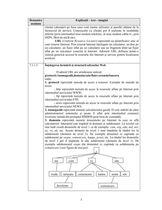 Denumire                                Explicaţii – text - imagini
 secţiune
            clienţii (abonaţii) pe baza unui cont (nume utilizator şi parolă) obţinut de la
            furnizorul de servicii. Conexiunile cu clienţii pot fi realizate în modalităţi
            diferite (prin intermediul unui modem telefonic, al unui modem cablu tv., prin
            ISDN, fibră de sticlă etc).
                      URL (Uniform Resource Locator) reprezintă un identificator unic al
            unei resurse Internet. Prin resursă Internet înţelegem un calculator, un disc pe
            un calculator, un fişier aflat pe un calculator sau un fragment dintr-un fişier
            aflat pe un calculator conectat la Internet. Adresele URL definesc printr-o
            sintaxă generică accesul la resursele din Internet şi servesc pentru localizarea
            acestora.

7.1.1.3     Înţelegerea formării şi structurii adreselor Web

                      O adresă URL are următoarea sintaxă:
            protocol://numegazdă.domeniu/cale/fisier.extensie#ancora
            unde:
            1. protocol reprezintă metoda de acces a resursei. Exemple de metode de
            acces:
                    - http reprezintă metoda de acces la resursele aflate pe Internet prin
            intermediul serviciului WWW;
                    - ftp reprezintă metoda de acces la resursele aflate pe Internet prin
            intermediul serviciului FTP;
                    - news reprezintă metoda de acces la resursele aflate pe Internet prin
            intermediul serviciului NEWS.
            2. numegazdă reprezintă numele calculatorului gazdă. El este stabilit de către
            administratorul sistemului şi poate fi aflat prin intermediul comenzii
            hostname tastată din promptul MSDOS (prin linia de comandă).
            3. domeniu reprezintă numele domeniului pe Internet în care se află
            calculatorul. Internetul este împărţit în domenii şi subdomenii. La nivelul cel
            mai înalt există domeniile de nivel 1 ca de exemplu: com, org, edu, mil, net,
            us, ro, uk, etc. Aceste domenii de nivel 1 sunt împărţite la rândul lor în
            subdomenii (domenii de nivel 2). De exemplu domeniul ro cuprinde ca
            subdomenii pe snspa, comunicare, kappa, pcnet, etc. La rândul lor domeniile
            de nivel 2 pot fi împărţite în alte subdomenii (domenii de nivel 3). De
            exemplu subdomeniul snspa din domeniul ro cuprinde ca subdomeniu pe
            comunicare (vezi figura de mai jos).
                                                         .

                    net           com               ro                     edu



                 roedu     netscape      comunicare          kappa    snspa      mit


                      developer                               comunicare



                                           3
 