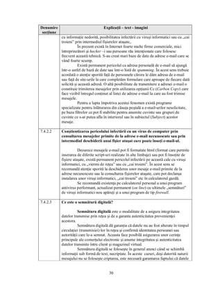 Denumire                               Explicaţii – text - imagini
 secţiune
            cu informaţie nedorită, posibilitatea infectării cu viruşi informatici sau cu „cai
            troieni” prin intermediul fişierelor ataşate,.
                       În prezent există în Internet foarte multe firme comerciale, mici
            întreprinzători şi hacker –i sau persoane rău intenţionate care folosesc
            frecvent această tehnică. S-au creat mari baze de date de adrese e-mail care se
            vând foarte scump.
                       Există permanent pericolul ca adresa personală de e-mail să ajungă
            într-o astfel de bază de date sau într-o listă de spamming. În acest sens trebuie
            acordată o atenţie sporită faţă de persoanele cărora le dăm adresa de e-mail
            sau faţă de site-urile la care completăm formulare care aproape de fiecare dată
            solicită şi această adresă. O altă posibilitate de transmitere a adresei e-mail o
            constituie trimiterea mesajelor prin utilizarea opţiunii Cc (Carbon Copy) care
            face vizibil întregul conţinut al listei de adrese e-mail la care au fost trimise
            mesajele.
                       Pentru a lupta împotriva acestui fenomen există programe
            specializate pentru înlăturarea din căsuţa poştală a e-mail-urilor nesolicitate,
            pe baza filtrelor ce pot fi stabilite pentru anumite cuvinte sau grupuri de
            cuvinte ce s-ar putea afla în interiorul sau în subiectul (Subject) acestor
            mesaje.

7.4.2.2     Conştientizarea pericolului infectării cu un virus de computer prin
            consultarea mesajelor primite de la adrese e-mail necunoscute sau prin
            intermediul deschiderii unui fişier ataşat care poate însoţi e-mail-ul.

                       Deoarece mesajele e-mail pot fi formatate html (format care permite
            inserarea de diferite script-uri realizate în alte limbaje) sau pot fi însoţite de
            fişiere ataşate, există permanent pericolul infectării pe această cale cu viruşi
            informatici, cu „viermi de reţea” sau cu „cai troieni”. În acest sens se
            recomandă atenţie sporită la deschiderea unor mesaje e-mail primite de la
            adrese necunoscute sau la consultarea fişierelor ataşate, care pot declanşa
            instalarea unor viruşi informatici, „cai troieni” etc în calculatorul gazdă.
                       Se recomandă existenţa pe calculatorul personal a unui program
            antivirus performant, actualizat permanent (on line) cu ultimele „semnături”
            de viruşi informatici nou apăruţi şi a unui program de tip firewall.

7.4.2.3     Ce este o semnătură digitală?

                       Semnătura digitală este o modalitate de a asigura integritatea
            datelor transmise prin reţea şi de a garanta autenticitatea provenienţei
            acestora.
                       Semnătura digitală dă garanţia că datele nu au fost alterate în timpul
            circulaţiei (transmisiei) lor în reţea şi confirmă identitatea persoanei sau
            autorităţii care le-a semnat. Aceasta face posibilă asigurarea unor cerinţe
            principale ale comerţului electronic şi anume integritatea şi autenticitatea
            datelor transmite între client şi magazinul virtual.
                       Semnătura digitală se foloseşte în general atunci când se schimbă
            informaţii sub formă de text, necriptate. În aceste cazuri, deşi datorită naturii
            mesajului nu se foloseşte criptarea, este necesară garantarea faptului că datele


                                          30
 