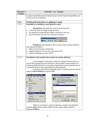 Denumire                               Explicaţii – text - imagini
 secţiune
            au ajuns la destinatar exact în forma în care au fost trimise de expeditor şi că
            nu provin de la un impostor.

7.4.3       Primii paşi în lucrul cu o aplicaţie e-mail
7.4.3.1     Deschiderea şi închiderea unei aplicaţii e-mail

                      Deschiderea unei aplicaţii e-mail se poate face din:
            ·   Launchbar (bara de lângă meniul de start),
            ·   din opţiunea corespunzătoare aflată în meniul de start sau
            ·   prin intermediul unui shortcut existent în Desktop.




                      Închiderea unei aplicaţii e-mail se poate realiza similar închiderii
            unei aplicaţii Windows:
            · dând click pe butonul x al ferestrei,
            · alegând opţiunea Exit sau Close din meniul File,
            · tastând combinaţia de taste Alt-F4.

7.4.3.2     Deschiderea unei secţiuni inbox pentru un anume utilizator

                      Cu un program de tip client e-mail, de exemplu Outlook Express,
            este posibil să poată lucra mai utilizatori, fiecare dintre aceştia putând avea
            propria interfaţă Outlook şi o securitate asigurată prin nume şi parolă care să
            nu permită decât un acces personalizat în căsuţă poştală.
                      Comutarea între diferite identităţi poate fi realizată prin intermediul
            opţiunii Switch Identity din meniul File.




                     După ce un utilizator a intrat în aplicaţie, el poate să-şi deschidă
            secţiunea Inbox foarte simplu, dând click pe această opţiune aflată în
            secţiunea Folders.



                                          31
 