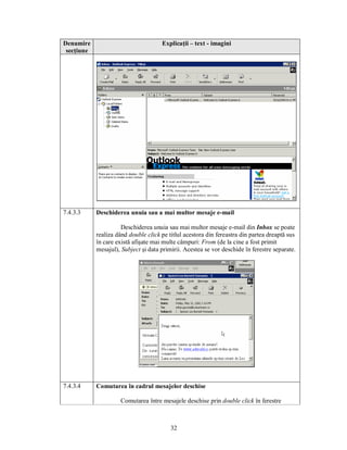 Denumire                              Explicaţii – text - imagini
 secţiune




7.4.3.3     Deschiderea unuia sau a mai multor mesaje e-mail

                      Deschiderea unuia sau mai multor mesaje e-mail din Inbox se poate
            realiza dând double click pe titlul acestora din fereastra din partea dreaptă sus
            în care există afişate mai multe câmpuri: From (de la cine a fost primit
            mesajul), Subject şi data primirii. Acestea se vor deschide în ferestre separate.




7.4.3.4     Comutarea în cadrul mesajelor deschise

                     Comutarea între mesajele deschise prin double click în ferestre



                                          32
 