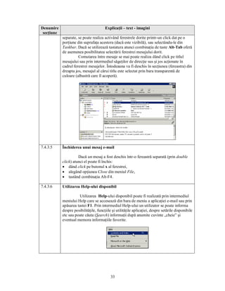 Denumire                                Explicaţii – text - imagini
 secţiune
            separate, se poate realiza activând ferestrele dorite printr-un click dat pe o
            porţiune din suprafaţa acestora (dacă este vizibilă), sau selectându-le din
            Taskbar. Dacă se utilizează tastatura atunci combinaţia de taste Alt-Tab oferă
            de asemenea posibilitatea selectării ferestrei mesajului dorit.
                      Comutarea între mesaje se mai poate realiza dând click pe titlul
            mesajului sau prin intermediul săgeţilor de direcţie sus şi jos acţionate în
            cadrul ferestrei mesajelor. Întodeauna va fi deschis în secţiunea (fereastra) din
            dreapta jos, mesajul al cărui titlu este selectat prin bara transparentă de
            culoare (albastră care îl acoperă).




7.4.3.5     Închiderea unui mesaj e-mail

                      Dacă un mesaj a fost deschis într-o fereastră separată (prin double
            click) atunci el poate fi închis:
            · dând click pe butonul x al ferestrei,
            · alegând opţiunea Close din meniul File,
            · tastând combinaţia Alt-F4.

7.4.3.6     Utilizarea Help-ului disponibil

                      Utilizarea Help-ului disponibil poate fi realizată prin intermediul
            meniului Help care se accesează din bara de meniu a aplicaţiei e-mail sau prin
            apăsarea tastei F1. Prin intermediul Help-ului un utilizator se poate informa
            despre posibilităţile, funcţiile şi utilităţile aplicaţiei, despre setările disponibile
            etc sau poate căuta (Search) informaţii după anumite cuvinte „cheie” şi
            eventual memora informaţiile favorite.




                                            33
 